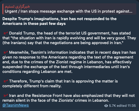 Worldsource24's tweet photo. Iran's Tasnim News:

Despite Trump's imaginations, Iran has not responded to the Americans in these past few days

- Donald Trump, the head of the terrorist US government, has stated that "the situation with Iran is rapidly evolving and will be very good. They (the Iranians) say that the negotiations are being approved in Iran."

- Meanwhile, Tasnim's information indicates that in recent days Iran has given no response to the Americans regarding the text of the agreement and, due to the crimes of the Zionist regime in Lebanon, has effectively suspended the exchange of the text through intermediaries until Iran's conditions regarding Lebanon are met.

- Therefore, Trump's claim that Iran is approving the matter is completely different from reality.

- Iran and the Resistance Front have also emphasized that they will not remain silent in the face of the Zionists' crimes in Lebanon.