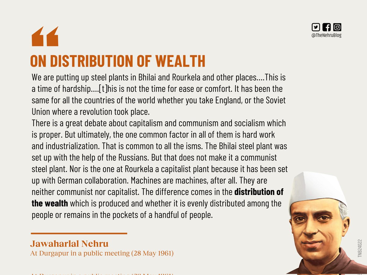 TheNehruBlog's tweet photo. #economicequality #industry #communism #socialism #capitalism #nehru 

नेहरु आर्थिक समानता को ही वास्तविक स्वतंत्रता मानते थे। दुर्गापुर में उन्होंने एक जन सभा में कहा कि हम मुल्क के अलग अलग हिस्सों में इस्पात के कारखाने लगा रहे हैं। भिलाई में लगा रहे हैं, राउरकेला में लगा रहे हैं। भिलाई का कारखाना रूस की मदद से लग रहा है, तो इसका मतलब यह नहीं हुआ कि यह कम्युनिस्ट कारखाना हो गया, या जर्मनी की मदद से बनने वाला कारखाना कैपिटलिस्ट कारखाना हो गया।

'हमारे सामने आज़ादी के बाद से बड़ी चुनौतियां हैं। इस वक़्त यह मायने नहीं रखता कि हम किस विचारधारा को मानते हैं, और अमेरिका या जर्मनी किस विचारधारा के मानने वाले हैं। बल्कि सबसे अहम बात यह है कि "धन/सम्पदा का वितरण" किस तरह हो रहा है। क्या किसी मुल्क में पैदा होने वाली धन दौलत वहां के लोगों में बराबर बांटी जा रही है, उसका लाभ सभी को बराबर मिल रहा है या सिर्फ़ वह कुछ ही लोगों के हाथों में सिमट कर रह गई है।'

कारखाना किसी भी मुल्क में बने लेकिन उसमें दो ही चीज़ समान होती है जो उसको कामयाब बनाती हैं। पहली, कठिन परिश्रम और दूसरी, औद्योगिकीकरण। इसके अलावा कामयाबी का कोई रास्ता नहीं है। यह हर विचारधारा में लाज़मी तौर पर मौजूद है।

कारखानों में उत्पादन के बाद विचारधारा का प्रश्न उठता है कि उनसे होने वाले उत्पादन का लाभ किसको मिलेगा? आम जनता को या फिर कुछ रसूखदार लोगों को।