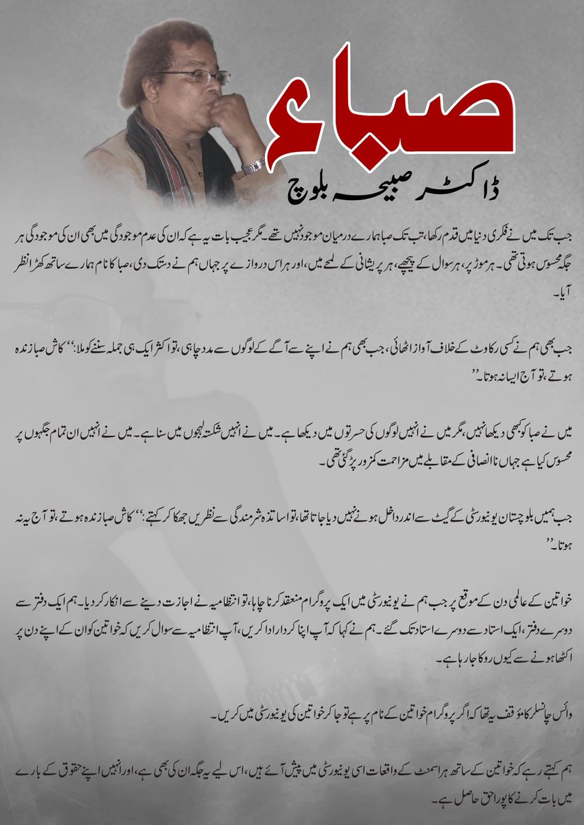 BalochYakjehtiC's tweet photo. صباء
ڈاکٹر صبیحہ بلوچ

جب تک میں نے فکری دنیا میں قدم رکھا، تب تک صبا ہمارے درمیان موجود نہیں تھے۔ مگر عجیب بات یہ ہے کہ ان کی عدم موجودگی میں بھی ان کی موجودگی ہر جگہ محسوس ہوتی تھی۔ ہر موڑ پر، ہر سوال کے پیچھے، ہر پریشانی کے لمحے میں، اور ہر اس درواز�� پر جہاں ہم نے دستک دی، صبا کا نام ہمارے ساتھ کھڑا نظر آیا۔

جب بھی ہم نے کسی رکاوٹ کے خلاف آواز اٹھائی، جب بھی ہم نے اپنے سے آگے کے لوگوں سے مدد چاہی، تو اکثر ایک ہی جملہ سننے کو ملا:

“کاش صبا زندہ ہوتے، تو آج ایسا نہ ہوتا۔”

میں نے صبا کو کبھی دیکھا نہیں، مگر میں نے انہیں لوگوں کی حسرتوں میں دیکھا ہے۔ میں نے انہیں شکستہ لہجوں میں سنا ہے۔ میں نے انہیں ان تمام جگہوں پر محسوس کیا ہے جہاں ناانصافی کے مقابلے میں مزاحمت کمزور پڑ گئی تھی۔

جب ہمیں بلوچستان یونیورسٹی کے گیٹ سے اندر داخل ہونے نہیں دیا جاتا تھا، تو اساتذہ شرمندگی سے نظریں جھکا کر کہتے:

“کاش صبا زندہ ہوتے، تو آج یہ نہ ہوتا۔”

خواتین کے عالمی دن کے موقع پر جب ہم نے یونیورسٹی میں ایک پروگرام منعقد کرنا چاہا، تو انتظامیہ نے اجازت دینے سے انکار کر دیا۔ ہم ایک دفتر سے دوسرے دفتر، ایک استاد سے دوسرے استاد تک گئے۔ ہم نے کہا کہ آپ اپنا کردار ادا کریں، آپ انتظامیہ سے سوال کریں کہ خواتین کو ان کے اپنے دن پر اکٹھا ہونے سے کیوں روکا جا رہا ہے۔

وائس چانسلر کا مؤقف یہ تھا کہ اگر پروگرام خواتین کے نام پر ہے تو جا کر خواتین کی یونیورسٹی میں کریں۔

ہم کہتے رہے کہ خواتین کے ساتھ ہراسمنٹ کے واقعات اسی یونیورسٹی میں پیش آئے ہیں، اس لیے یہ جگہ ان کی ��ھی ہے، اور انہیں اپنے حقوق کے بارے میں بات کرنے کا پورا حق حاصل ہے۔

اسی مسئلے پر جب ہم ایک پروفیسر کے دفتر میں یہی گفتگو کر رہے تھے کہ اساتذہ کو اپنا کردار ادا کرنا چاہیے تاکہ ہم خواتین کے عالمی دن پر پروگرام منعقد کر سکے۔ انہوں نے ہماری پوری بات سنی، پھر نہایت سرد لہجے میں کہا:

“کاش صبا زندہ ہوتے، تو آج ایسا نہ ہوتا۔ صبا کی موجودگی میں یہ  تعلیمی ادارہ آپ کو کسی پروگرام، کسی مباحثے یا کسی ��لمی حلقے کے انعقاد سے نہیں روک سکتا تھا۔ صبا فکر کے لیے آخری حد تک لڑ جاتے تھے۔”

صبا صرف ایک فرد نہیں تھے، وہ ایک نظریہ تھے۔
ان کا وہ ویڈیو آج بھی موجود ہے جہاں وہ اسٹیج پر گفتگو کر رہے ہیں۔ ایک صحافی انہیں ٹوکتی ہے کہ وہ اس طرح کی بات نہیں کر سکتے، تو صبا پوری قوت سے جواب دیتے ہیں:

“میں بولوں گا، اور بولنے سے مجھے کوئی روک نہیں سکتا۔”

یہ محض ایک جملہ نہیں تھا، یہ ایک پورا نظریہ تھا۔صبا کے لیے سچ بولنا محض حق نہیں، ذمہ داری تھا۔وہ فکر کا دامن تھامے رہے، دانش کی بلندیوں کو چھوتے رہے اور عمل کے میدان میں ہمیشہ سب سے آگے کھڑے رہے۔
انہوں نے بلوچی زبان کی ترویج و تدریس کے لیے ریسرچ لائبریری قائم کی، علم کے چراغ روشن کیے، اور اسی کے ساتھ بلوچ نسل کشی کے خلاف جدوجہد میں بھی ہر صفِ اول میں موجود رہے۔

صبا کی سب سے بڑی خوبی یہ تھی کہ وہ جس بات پر یقین رکھتے تھے، سب سے پہلے خود اس پر عمل کرتے تھے۔
ایک علمی نشست میں ہمارے ایک استاد نے کہا:
“اگر تم عمل کی کوئی مثال دیکھنا چاہتے ہو تو صبا کو دیکھو۔”

وہ ایک یونیورسٹی کے پروفیسر تھے، مگر کبھی منصب کی دیواروں کے پیچھے نہیں چھپے۔ جب انہوں نے جب سید ہاشمی ریفرینس کتابجہ قائم کیا اور اس کے لیے ایک فیس مقرر کیا، تو وہ خود بلوچستان کے دور دراز علاقوں تک جاتے، لوگوں سے ملتے، اور باقاعدگی سے فیس خود جمع کرتے۔ایک مرتبہ اسی دوران ایک شخص سے فیس لینے کے لیے گھنٹوں انتظار کرنا پڑھا تو قریب ایک ساتھی نے کہا کہ انکا مقام یہ نہیں کہ وہ چند سو کے لیے اتنا خوار ہو، تو صبا نے کہا” یہ ادارہ قوم کے مستقبل کےیے بنا ہے، ادارے کو منظم کرنے کے لیے ڈسپلن کی پاسداری کی جائے، اور قوم کے مستقبل کے لیے بننے والے ادارے کی ڈسپلن کے لیے کوئ�� کام چھوٹا بڑا نہیں” 
وہ جانتے تھے کہ وہ کیا کر رہے ہیں۔ وہ سمجھتے تھے کہ یہ سفر کتنا دشوار ہے۔ مگر آنے والی نسلوں کے لیے کام کرنے والے لوگ آسانیوں کے محتاج نہیں ہوتے۔

صبا عمل کا پیامبر تھا۔

صبا محبت کا دیوانہ تھا۔

صبا کے نزدیکی ایک ساتھی سے میں نے پوچھا  
صبا کو ایک جملے میں بیان کرنا چاہو تو کیسے کرو گے؟ 
اس نے کہا

“اگر مجھے صبا کو ایک جملے میں بیان کرنا ہو تو میں کہوں گا کہ وہ قدرت کا عاشق تھا۔”

وہ قدرت کا عاشق تھا، وہ فن سے عشق کرتا تھا، وہ موسیقی سے عشق کرتا تھا، وہ رقص سے عشق کرتا تھا، وہ چاندنی راتوں سے عشق کرتا تھا، وہ کتابوں، درختوں، دریاؤں اور انسانوں سے عشق کرتا تھا، اور سب سے بڑھ کر وہ علم اور فکر سے عشق کرتا تھا۔

اور  جب عشق عمل میں نہ ڈھلے تو محض خواب رہ جاتا ہے، مگر صبا کا عشق خواب نہیں تھا،وہ عمل کی صورت اختیار کر چکا تھا۔۔۔۔