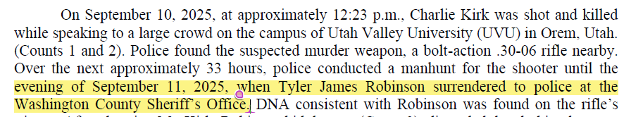 EntheoEsq's tweet photo. UTAH COUNTY IS LYING THROUGH THEIR TEETH ABOUT APPREHENDING TYLER ROBINSON (in my opinion) and THE OFFICIAL COURT DOCUMENTS PROVE IT!

The Probable Cause statement and the Information contradict one another as to when Tyler Robinson "turned himself in."  

As you will see below, the Probable Cause statement alleges that "When encountered in-person by investigators in WASHINGTON COUNTY on September 12th, EARLY MORNING HOURS, Robinson was observed in consistent clothing with the surveillance images."

HOWEVER, the Information alleges that "Over the next approximately 33 hours, police conducted a manhunt for the shooter until THE EVENING OF SEPTEMBER 11, 2025, when Tyler James Robinson surrendered to police AT THE WASHINGTON COUNTY SHERIFF'S OFFICE."

So which is it?  I certainly suspect the Information is the correct (or at least mostly correct) statement of fact.  Without going into detail on my reasoning for believing the Information to be correct, it is obvious that the "33 hour manhunt" statement (made by the FBI as well as state authorities) could only be true if Tyler was apprehended on the evening of September 11th (technically 9:23 p.m. on the 11th would be the 33 hour mark).  

I think this creates a huge issue for the prosecution (if properly challenged) because it calls many things into question.  I will be conducting a livestream tonight to cover my position on all this.  

What are your thoughts?  

@Adamtf_82 @EcologicalCrime @BlackLineBrief @shytownhitman @mysticgypsy311 @CrystalSmallen @FriendsWithX @CharlotteLee_88 @bree_babyyxx