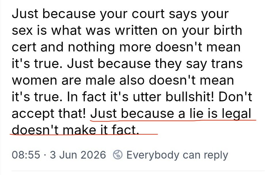 TheCountessIE's tweet photo. This is a post from an Irish trans activist - a man who “identifies as a woman.”  The irony of this post is quite obvious. 

Biological sex is not a legal fiction. It is binary and immutable. It is a material observable reality, determined by chromosomes, gametes, and reproductive anatomy. 

Gender identity is a legal fiction, created by the Gender Recognition Act 2015 for administrative purposes. It does not, and cannot, alter biological fact. 

A certificate doesn’t change a man into a woman. 

It doesn’t erase male strength or male physical sex characteristics. 

The GRA enabled self ID with minimal safeguards. It undermines women’s sex-based rights. 

Courts affirming biological reality (like UK SC) isn’t “bullshit.” It’s acknowledging science over ideology. 

Lies don’t become facts when they’re legalised. 

Women didn’t fight for decades for sex-based rights only for them to be dissolved by statutory declarations. 

Sex is real.  

Gender identity is a social construct- unstable and prone to change over time. 

Transwomen are male, despite the protestations of the OP.