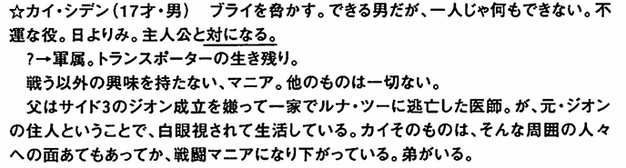 limo_hrih's tweet photo. 実はカイは元は「戦闘狂」という設定だった。「戦う以外の興味を持たないマニア」「他のものは一切ない」とまで書かれている。さらに「元ジオン出身のため周囲から迫害されている」という複雑な設定で、ここらへんは今のカイの皮肉屋なキャラクターに通ずるものを感じますね。ブライトを脅かす……というところも現在のカイの原型がある。
（『ガンダムの現場から 富野由悠季発言集』p34より引用）