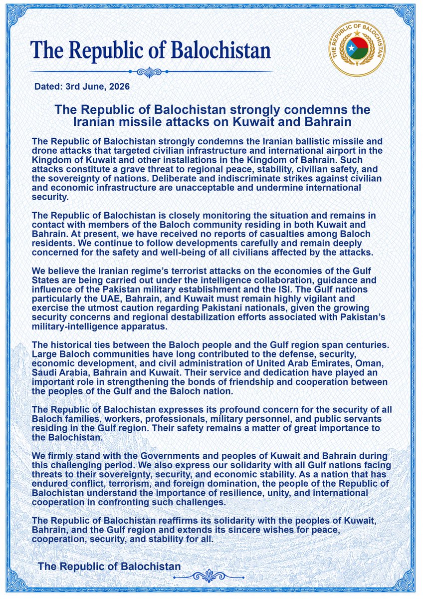 miryar_baloch's tweet photo. The Republic of Balochistan strongly condemns the Iranian missile attacks on Kuwait and Bahrain
 
Dated: 3rd June, 2026

The Republic of Balochistan strongly condemns the Iranian ballistic missile and drone attacks that targeted civilian infrastructure and international airport in the Kingdom of Kuwait and other installations in the Kingdom of Bahrain. Such attacks constitute a grave threat to regional peace, stability, civilian safety, and the sovereignty of nations. Deliberate and indiscriminate strikes against civilian and economic infrastructure are unacceptable and undermine international security. 

The Republic of Balochistan is closely monitoring the situation and remains in contact with members of the Baloch community residing in both Kuwait and Bahrain. At present, we have received no reports of casualties among Baloch residents. We continue to follow developments carefully and remain deeply concerned for the safety and well-being of all civilians affected by the attacks. 

We believe the Iranian regime’s terrorist attacks on the economies of the Gulf States are being carried out under the intelligence collaboration, guidance and influence of the Pakistan military establishment and the ISI. The Gulf nations particularly the UAE, Bahrain, and Kuwait must remain highly vigilant and exercise the utmost caution regarding Pakistani nationals, given the growing security concerns and regional destabilization efforts associated with Pakistan’s military-intelligence apparatus.

The historical ties between the Baloch people and the Gulf region span centuries. Large Baloch communities have long contributed to the defense, security, economic development, and civil administration of United Arab Emirates, Oman, Saudi Arabia, Bahrain and Kuwait. Their service and dedication have played an important role in strengthening the bonds of friendship and cooperation between the peoples of the Gulf and the Baloch nation. 

The Republic of Balochistan expresses its profound concern for the security of all Baloch families, workers, professionals, military personnel, and public servants residing in the Gulf region. Their safety remains a matter of great importance to the Balochistan.  

We firmly stand with the Governments and peoples of Kuwait and Bahrain during this challenging period. We also express our solidarity with all Gulf nations facing threats to their sovereignty, security, and economic stability. As a nation that has endured conflict, terrorism, and foreign domination, the people of the Republic of Balochistan understand the importance of resilience, unity, and international cooperation in confronting such challenges. 

The Republic of Balochistan reaffirms its solidarity with the peoples of Kuwait, Bahrain, and the Gulf region and extends its sincere wishes for peace, cooperation, security, and stability for all. 

  The Republic of Balochistan
@KuwaitArmyGHQ @BDF_Bahrain @hyrbyair_marri @uaedgov