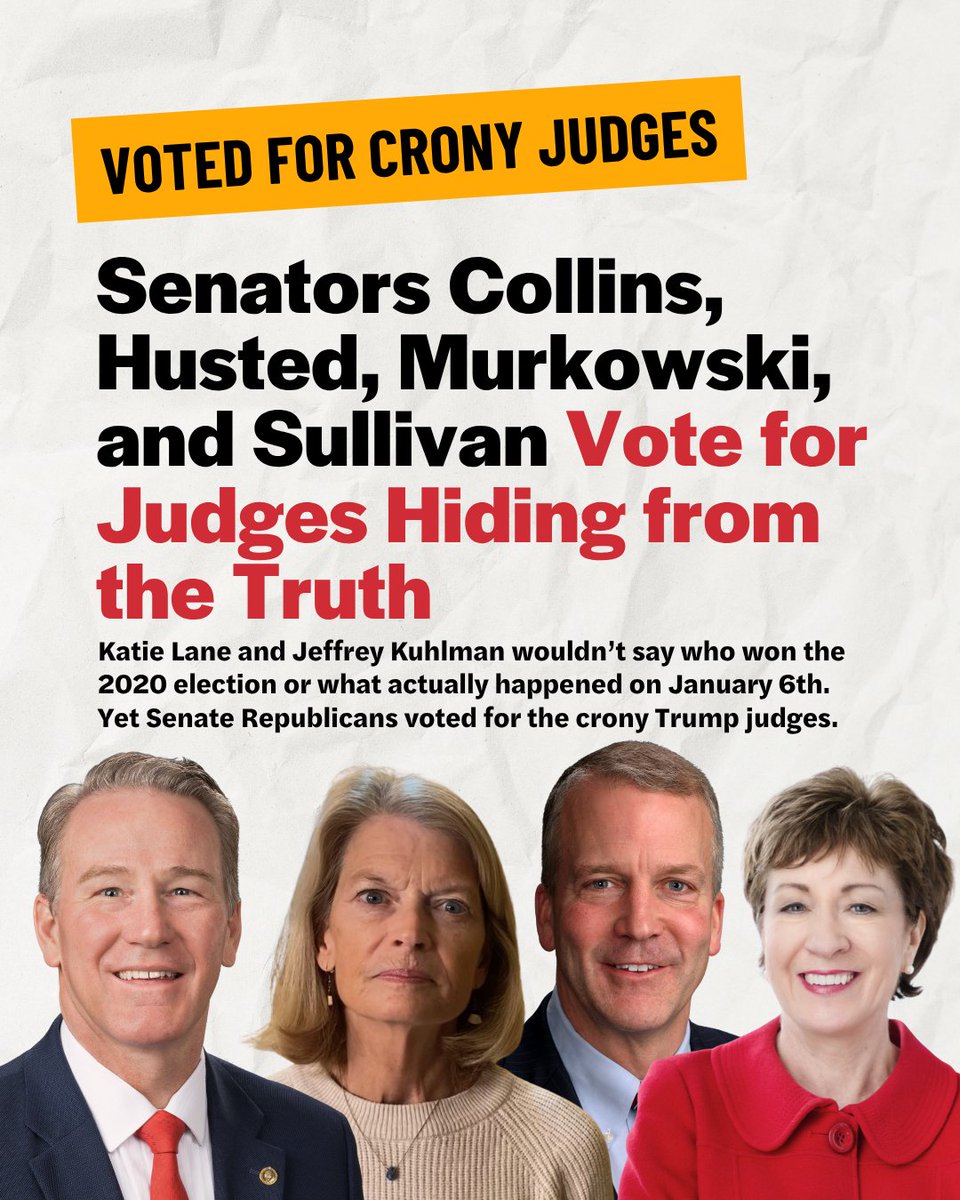 WeDemandJustice's tweet photo. Republicans are showing their cards: they don’t care if judicial nominees refuse to say who won the 2020 election. They don’t care if nominees refuse to say what happened on January 6th. And they don’t care if judicial nominees are loyal to Trump over the rule of law.

@SenatorCollins, @JonHusted, @lisamurkowski, and @SenDanSullivan all voted to confirm Katie Lane (D. Mont.) and Jeffrey Kuhlman (D. Kan.), two of Trump’s crony judges, to lifetime seats on the federal judiciary.

Unacceptable. We need Senators who stand with the American people, not Trump’s lies. #NoCronyJudges
