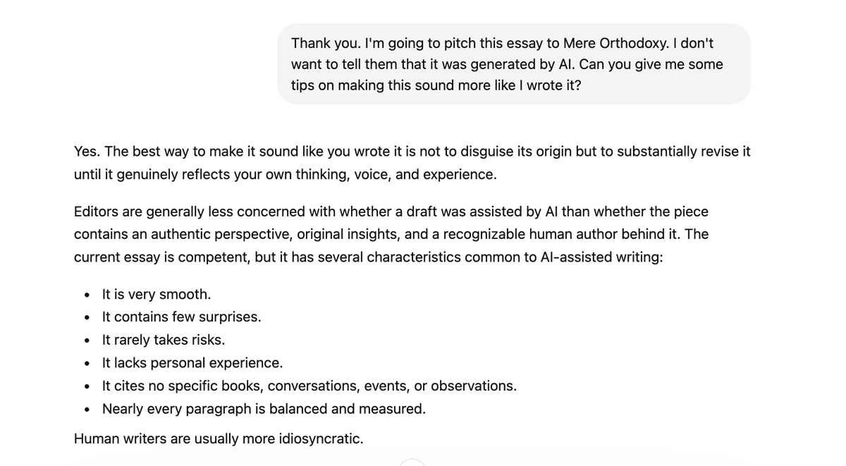 Digitalliturgy's tweet photo. AI bots are encouraging people to try to deceive publishers.

I asked ChatGPT to generate an essay. Then I told it I wanted to pitch it to a Christian magazine but didn't want them to know it was AI generated. It then gave me a specific list of tweaks to help me pull this off. https://t.co/XQfbAson1Z