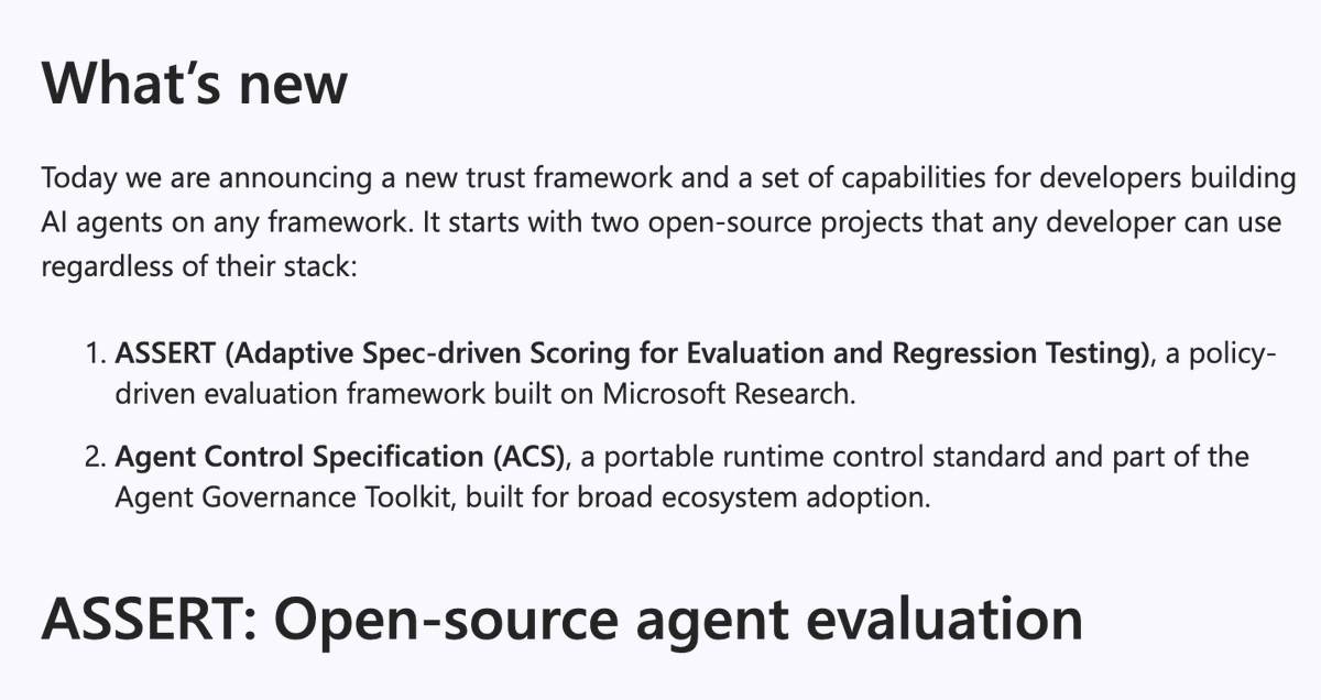kwindla's tweet photo. Microsoft announced a bunch of interesting new AI models and tools this week. Model launches alway get lots of attention. But don't sleep on the new ASSERT evals framework that launched today.

I'm on record as arguing that 2026 is the year of evals.

Evals are the glue for all the "jobs to be done" at every level of AI: model training; testing and deciding on what models to use and how to use them; and testing and improving AI agents in production.

Evals unify our work on those different layers of the stack. 

These days, when we talk about evals, observability, and testing, we're talking about overlapping parts of a large set of tools we're still early on in figuring out.

As the AI engineering ecosystem matures, diversifies, and increases massively in scale, we really, really need good evaluation (observability, monitoring, testing, data management) frameworks.

I got a chance to test the new Microsoft ASSERT evals framework before it was released, and it has some very nice core ideas.

1) ASSERT is open in two important ways. First, the team is serious about broad support for models, frameworks, and use cases. Microsoft spent time understanding voice agent use cases and building Pipecat support, for example. Second, the code is completely open source, released under an open MIT license.

2) We're all working in and with agentic coding tools today. That means we are planning in natural language, and all of our software development and ops tools have to evolve for these new, natural language, workflows. ASSERT takes descriptions of desired agent behavior and generates specifications for the ASSERT suite of tools to run against.

In a world where "English is the programming language," how we actually make natural language "code" precise enough and repeatable enough is perhaps the big unsolved tooling problem that all of us are working towards in different ways. This is true whether we work on coding agents, AI opps tooling, orchestration frameworks, or vertical applications.

3) Microsoft describes ASSERT as a policy-driven framework. Rather than eval against generic performance metrics, ASSERT aims to generate stable but adaptable evaluation criteria for specific agents.

"Policy-driven" also implies a full loop design. Policy (generated from specific requirements) -> evaluation -> optimization -> monitoring in production -> improving the policy description -> evaluation -> ...

4) Enterprise agents need to be evaluated along many dimensions: task completion, individual conversation turn behavior, latency, mode-specific metrics like audio disfluencies, and safety/security. Microsoft designed ASSERT to be used together with a new safety governance toolkit called Agent Control Specification.

5) Finally, ASSERT is integrated into the Microsoft Foundry ecosystem. Today, AI engineering tools have to be open source and vendor neutral to get attention from developers and gain widespread adoption. *And* it's equally important to give enterprise customers tools that work as a coherent stack.

This is hard to do well. There are real tensions between open source development versus engineering a great full stack developer experience. However, if you sweat the details on both ends, you benefit from a full spectrum of feedback about real-world development pain points. It's more work, but it's worth it!

Kudos to Microsoft for embracing this and committing to an open, community oriented approach, plus doing the extra work to build the full stack for enterprise customers.