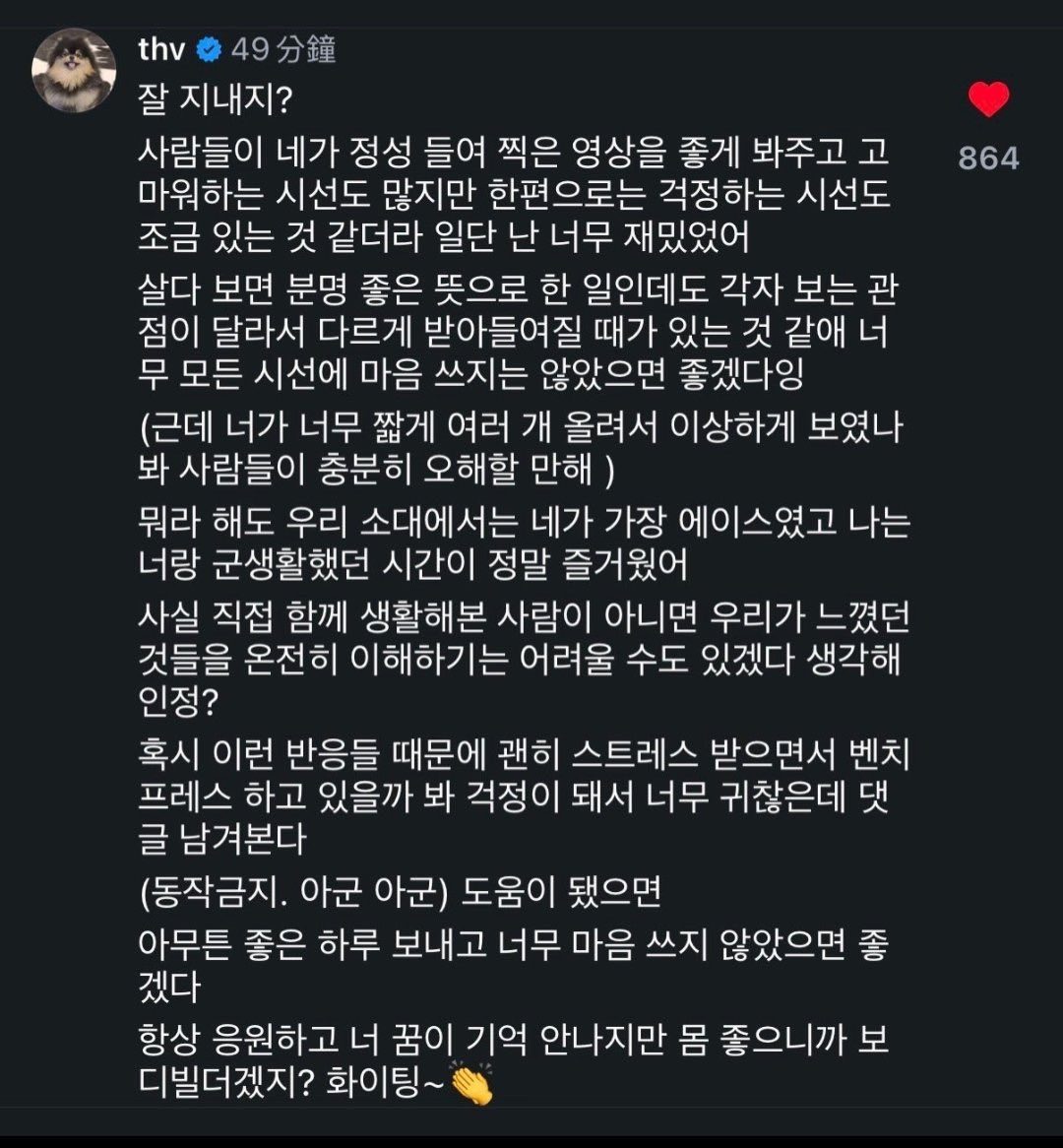 BTSV_TH's tweet photo. ‘วี BTS’ คอมเมนต์ให้กำลังใจเพื่อนร่วมหน่วย SDT พร้อมแสดงความห่วงใยไม่ให้เก็บทุกความคิดเห็นมาคิดมาก

เมื่อวันที่ 3 มิถุนายน ‘วี’ ได้เข้าไปแสดงความคิดเห็นใต้โพสต์ของคุณคิมกีแท หนึ่งในเพื่อนร่วมหน่วยรบพิเศษ SDT ที่เคยใช้ชีวิตและฝึกฝนร่วมกันในช่วงรับราชการทหาร โดยข้อความดังกล่าวได้รับความสนใจจากแฟน ๆ และผู้ติดตามเป็นจำนวนมาก

ในคอมเมนต์ดังกล่าว แทฮยองได้กล่าวถึงการที่ผู้คนอาจมีมุมมองและการตีความที่แตกต่างกัน แม้จะทำสิ่งต่าง ๆ ด้วยเจตนาที่ดี พร้อมทั้งให้กำลังใจเพื่อนว่าไม่ควรเก็บทุกความคิดเห็นมาคิดมากจนเกินไป และย้ำว่าคุณคิมกีแทเป็นหนึ่งในบุคคลที่ได้รับการยอมรับและชื่นชมจากเพื่อนร่วมหน่วยเสมอ โดยระบุว่า 

“สบายดีไหม?
มีหลายคนที่คอยดูคลิปที่นายตั้งใจถ่ายด้วยความรู้สึกดีๆ และขอบคุณนะ แต่ในอีกมุมหนึ่ง ก็ดูเหมือนจะมีบางคนที่มองด้วยความเป็นห่วงอยู่เหมือนกัน แต่สำหรับฉันน่ะ ดูแล้วสนุกมาก

ชีวิตเรามันก็แบบนี้แหละ ต่อให้เราทำด้วยเจตนาที่ดีขนาดไหน แต่เพราะมุมมองของแต่ละคนมันต่างกัน มันก็เลยอาจจะถูกตีความไปคนละแบบได้ ฉันเลยอยากให้นายอย่าไปเก็บทุกสายตาหรือทุกคำพูดมาใส่ใจเลยนะ (แต่ก็นะ... นายเล่นลงคลิปสั้นๆ ถี่ๆ ติดกันตั้งหลายคลิป มันก็เลยดูแปลกๆ อยู่แหละ คนอื่นเขาจะเข้าใจผิดกันก็ไม่แปลกเลย) 

แต่ไม่ว่าใครจะพูดอะไร สำหรับหน่วยของเรา นายคือคนที่เจ๋งที่สุดแล้วนะ และช่วงเวลาที่ฉันได้ใช้ชีวิตในกรมร่วมกับนายน่ะ มันสนุกมากจริงๆ เอาจริง ถ้าไม่ใช่คนที่เคยมาใช้ชีวิตร่วมกันตรงนี้ ก็คงยากที่จะเข้าใจความรู้สึกทั้งหมดของเราได้อย่างเต็มร้อยแหละ... ว่าปะ? 

ที่ฉันยอมมาคอมเมนต์แบบนี้ทั้งที่ขี้เกียจสุดๆ เนี่ย ก็เพราะเป็นห่วง กลัวว่านายจะเครียดกับพวกกระแสตอบรับแบบนี้ แล้วไปบ้าพลังเล่นท่า Bench Press ประชดชีวิตน่ะสิ (หยุดขยับ! อากุน อากุน *) หวังว่าคอมเมนต์นี้จะช่วยนายได้บ้างนะ 

ยังไงก็ขอให้มีวันที่ดีนะ อย่าเก็บไปคิดมากเลย ฉันคอยเป็นกำลังใจให้นายอยู่เสมอ ถึงฉันจะจำความฝันของนายไม่ได้ก็เถอะ แต่หุ่นดีขนาดนี้ก็น่าจะเป็นนักเพาะกายแหละมั้ง? สู้ๆ น้า~ 👏”

ย้อนกลับไปเมื่อวันที่ 2 มิถุนายน คุณคิมกีแทได้โพสต์วิดีโอเผยว่า เขาตัดสินใจจะไม่เล่าเรื่องราวเกี่ยวกับชีวิตทหารของแทฮยองอีก เนื่องจากมีผู้ติดตามบางส่วนแสดงความกังวลว่าเรื่องราวดังกล่าวควรถูกเล่าโดยเจ้าตัวเอง และอาจก่อให้เกิดความเข้าใจผิดหรือส่งผลกระทบต่อแทฮยองโดยไม่ได้ตั้งใจ หลังจากนั้น แทฮยองได้เข้าไปแสดงความคิดเห็นใต้โพสต์ดังกล่าวด้วยข้อความว่า

“เฮ้ย! ทำไมอะ เล่าต่อสิ มันสนุกนะ ฉันยังจำไม่ได้เลยเนี่ย 555” 

ต่อมาคุณคิมกีแทได้โพสต์ Instagram Story อธิบายว่า เดิมทีเขาตัดสินใจหยุดอัปโหลดคลิปเนื่องจากกังวลว่ากระแสตอบรับบางส่วนอาจส่งผลกระทบต่อแทฮยอง แต่หลังจากได้รับกำลังใจจากแฟน ๆ รวมถึงได้รับคอมเมนต์จากแทฮยองที่สนับสนุนให้ลงคลิปต่อ เขาจึงตัดสินใจกลับมาอัปโหลดเนื้อหาตามเดิม

แม้หลังจากนั้นจะมีการนำคอมเมนต์ดังกล่าวไปพูดถึงและตีความในหลากหลายมุมมองบนโลกออนไลน์ แต่หลายคนมองว่าข้อความดังกล่าวเป็นการพูดคุยหยอกล้อกันอย่างเป็นกันเองระหว่างเพื่อนที่เคยใช้ชีวิตร่วมกันในช่วงรับราชการทหาร

เหตุการณ์ครั้งนี้ยังสะท้อนให้เห็นถึงความใส่ใจที่แทฮยองมีต่อเพื่อนร่วมหน่วย รวมถึงมิตรภาพอันแน่นแฟ้นที่เกิดขึ้นจากการร่วมฝึกและใช้ชีวิตเคียงบ่าเคียงไหล่กันในหน่วย SDT 

* สำหรับประโยค “ห้ามขยับ! อากุน อากุน” เป็นมุกตลกของแทฮยองที่หยิบเอาศัพท์ทหารมาเล่นได้น่ารักมากค่ะ บริบทนี้จะคล้ายกับฉากในภาพยนตร์แอคชัน ที่เวลาทหารโผล่พรวดออกมาท่ามกลางสถานการณ์ตึงเครียด แล้วกลัวว่าพวกเดียวกันเองจะเข้าใจผิดจนลั่นกระสุนใส่ เลยต้องรีบชูมือขึ้นฟ้าแล้วตะโกนบอกว่า “เฮ้ยๆๆ ใจเย็นเพื่อน! นี่ฝ่ายเดียวกัน อย่าเพิ่งยิง! มาดีๆ!”

ซึ่งแทฮยองฉลาดมากที่เลือกใช้วิธีนี้มาแซวคุณคิมกีแทเพื่อลดความเครียด เพราะเขากลัวว่าเพื่อนจะคิดมากกับเรื่องนี้จนแอบไประบายอารมณ์ด้วยการบ้าพลังยกเวทอยู่ในยิม คุณเขาเลยพูดดักทางไว้ก่อนว่า “เฮ้ยๆ หยุดยกเวทเดี๋ยวนี้เลยนะ ห้ามขยับ! นี่พวกเดียวกันมาดีจ้า!” เปลี่ยนบรรยากาศที่กำลังอึดอัดให้กลายเป็นผ่อนคลายลงในทันทีเลยค่ะ 

Source: 
🔗https://t.co/8HFBQsAONg 
🔗https://t.co/4HBhfMqYTD 

#BTSV #KIMTAEHYUNG