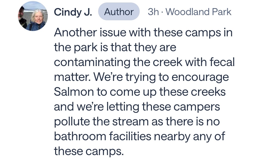 PeakSeattle's tweet photo. Oh man, I haven't been to Carkeek for a while. This is bad. I visit the park occasionally and know all the usual camping spots there. 

Also, it is not a good idea for the woman who posted this to be checking out those camps by herself. Women have been raped in this park. I've seen them jogging down the trail alone with headphones or earbuds on. Some tweaker could grab them and take them into the woods, and no one would know, because the trail can be pretty quiet sometimes.

Some of them camp on a little hill just off trail about a hundred feet down from the south entrance, to the right of the trail as you enter the park. But most of them camp right on Piper's Creek, a bit past the old orchard, anywhere from 10 to 30 yards in on either side. 

But what's really infuriating is that Piper's Creek is a very nice little salmon spawning stream. Granted they're hatchery fish (chum, I think) and not wild. But still, this is where school kids come to learn about the natural world in their backyards. It's really neat to watch them coming back upstream to spawn.

And now these dirtbags are crapping in it, and doing God knows what else to alter the unique chemistry of the stream that helps salmonids find their way home.

This is actually bothers me more than seeing tents on a sidewalk. I dont want to hear a goddamn word about how "green" our city is as long as we're tolerating this B.S.

More pics from the OP in the comments.
