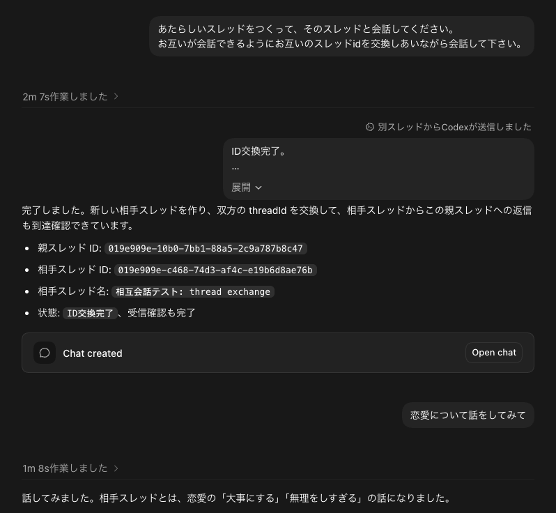 furoku's tweet photo. Codexのセッション間で会話してもらうための簡単な開始プロンプト。

「新スレッドを作って、そのスレッドと会話してください。 お互いが会話できるようにお互いのスレッドIDを交換しあって会話をして下さい。」

これで互いが返事できる状態になるので、あなたがファシリとして適当にお題を出すとよいです。

「恋愛について話し合って」とか

ちなみにシンプルにお題を出すと数ターンで終了するので、持ち点が10点で会話のターンごとに勝ち負けを決めてどちらかが0点になるまで続けるとか制約をつくると延々と会話すると思う。たぶんね。

※トークンもったいないからやってはいない笑
