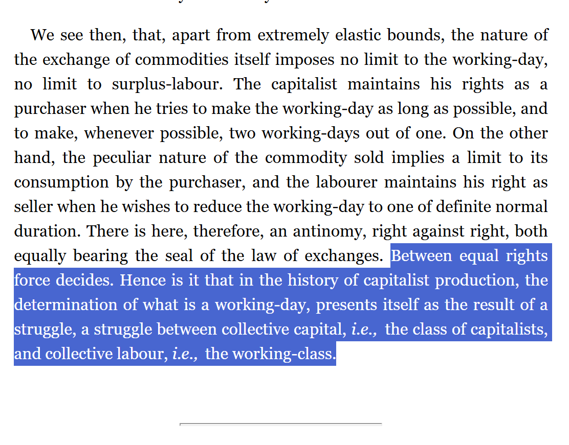 JohnWilsonWSWS's tweet photo. #Marx #PoliticalEconomy #ClassStruggle 

Capital Vol. 1 (Marx, 1867) 
 "Between equal rights force decides."

IN CONTEXT
... The capitalist maintains his rights as a purchaser when he tries to make the working-day as long as possible, and to make, whenever possible, two working-days out of one. On the other hand, the peculiar nature of the commodity sold implies a limit to its consumption by the purchaser, and the labourer maintains his right as seller when he wishes to reduce the working-day to one of definite normal duration. There is here, therefore, an antinomy, right against right, both equally bearing the seal of the law of exchanges. Between equal rights force decides. Hence is it that in the history of capitalist production, the determination of what is a working-day, presents itself as the result of a struggle, a struggle between collective capital, i.e., the class of capitalists, and collective labour, i.e., the working-class.

SOURCE: 
 Capital Vol. 1, Chapter Ten: The Working-Day SECTION 1 THE LIMITS OF THE WORKING-DAY (Marx, 1867) https://t.co/T7ipfdpWBU