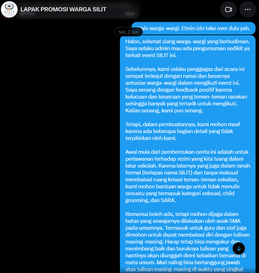SMASILIT's tweet photo. [1] TULISAN BERMUATAN DEWASA DI LINGKUNGAN SEKOLAH

Kami menyadari bahwa masih ada beberapa hal yang luput dari perhatian dan baru menjadi bahan pertimbangan tim admin belakangan ini. Antusiasme luar biasa dari para penulis OCRP terhadap acara ini juga merupakan sesuatu yang sebelumnya tidak pernah kami bayangkan.

Dalam beberapa hari terakhir, beredar sebuah tulisan dari salah satu warga SMA SILIT yang memuat konten* yang dinilai kurang bijak untuk dilakukan maupun disebarluaskan di lingkungan sekolah.

Permasalahan tentang tulisan dewasa ini sudah kami luruskan secara internal dan himbauan bagi penulis yang tergabung dalam event SMA SILIT juga sudah disampaikan. Berikut isi dari himbauan yang sebelumnya kami sampaikan:

"Haloo, selamat siang warga-wargi yang berbudiman. Saya selaku admin mau ada pengumuman sedikit ya terkait event SILIT ini.

Sebelumnya, kami selaku penggagas dari acara ini sempat terkejut dengan ramai dan besarnya antusias warga-wargi dalam mengikuti event ini. Saya senang dengan feedback positif karena kelucuan dan keseruan yang teman-teman rasakan sehingga banyak yang tertarik untuk mengikuti. Kalian senang, kami pun senang.

Tetapi, dalam pembuatannya, kami mohon maaf karena ada beberapa bagian detail yang tidak terpikirkan oleh kami. 

Awal mula dari pembentukan cerita ini adalah untuk perlawanan terhadap rezim yang kita tuang dalam latar sekolah. Karena latarnya yang juga dalam ranah formal (terlepas nama SILIT) dan tanpa maksud membatasi ruang kreasi teman-teman sekalian, kami mohon bantuan warga untuk tidak menulis sesuatu yang termasuk kategori seksual, child grooming, dan SARA.

Romansa boleh ada, tetapi mohon dijaga dalam batas yang sewajarnya dilakukan oleh anak SMA pada umumnya. Termasuk untuk guru dan staf juga dimohon untuk dapat membatasi diri dengan tulisan masing-masing. Harap tetap bisa mengukur dan menimbang baik dan buruknya tulisan yang nantinya akan diunggah demi kebaikan bersama di mata umum. Mari saling bisa bertanggung jawab atas tulisan masing-masing di waktu yang singkat ini bersama-sama.

Itu aja pengumuman dari admin. 

Terima kasih untuk perhatiannya, warga-wargi! Semoga dapat dipahami yaa 🤍"

Tim Admin memandang serius permasalahan ini dan menjadikannya sebagai bahan evaluasi bersama. Adapun warga yang tulisannya menjadi sorotan telah menunjukkan sikap reflektif serta menyadari adanya kekeliruan dalam penulisan yang dinilai kurang bijak.

*Tulisannya yang dimaksud akan dicantumkan pada lampiran di akhir thread.