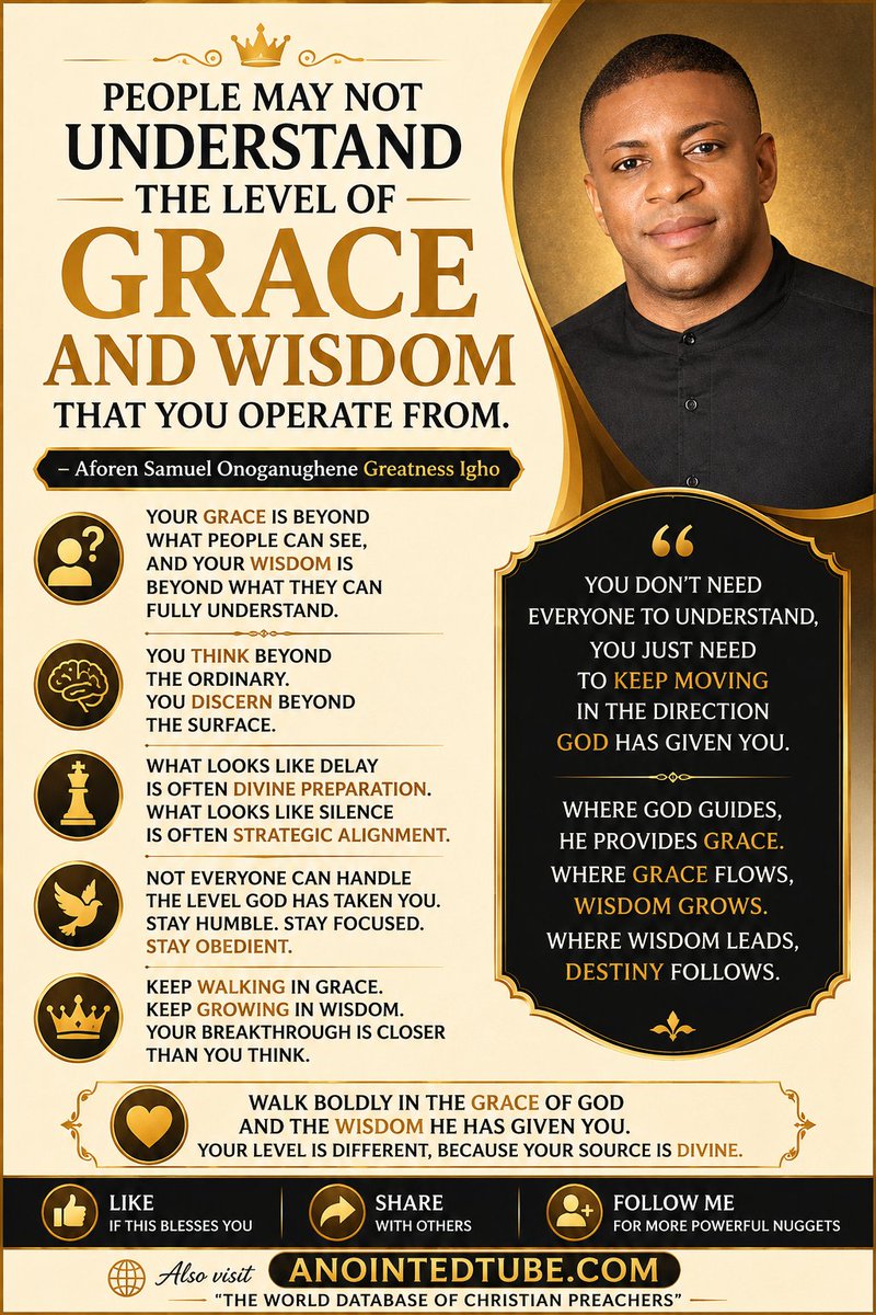 Aforen's tweet photo. PEOPLE MAY NOT UNDERSTAND THE LEVEL OF GRACE AND WISDOM THAT YOU OPERATE FROM.

— Aforen Samuel Onoganughene Greatness Igho

Your Grace Is Beyond What People Can See

Your grace is beyond what people can see, and your wisdom is beyond what they can fully understand.

You Think Beyond The Ordinary

You think beyond the ordinary.
You discern beyond the surface.
What Looks Like Delay

What looks like delay is often divine preparation.
What looks like silence is often strategic alignment.

Not Everyone Can Handle Your Level
Not everyone can handle the level God has taken you.
Stay humble.
Stay focused.
Stay obedient.

Keep Walking In Grace

Keep walking in grace.
Keep growing in wisdom.
Your breakthrough is closer than you think.
You don't need everyone to understand, you just need to keep moving in the direction God has given you.
Where God guides, He provides grace.
Where grace flows, wisdom grows.
Where wisdom leads, destiny follows.
Final Charge

Walk boldly in the grace of God and the wisdom He has given you.
Your level is different because your source is divine.

👍 LIKE — If this blesses you
🔄 SHARE — With others
➕ FOLLOW ME — For more powerful nuggets
Also visit https://t.co/CPIT5xZGXf
 The World Database of Christian Preachers