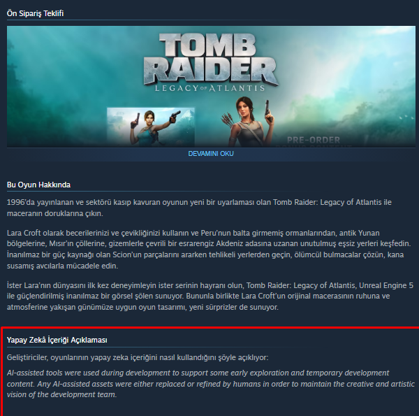 TheMoracles's tweet photo. Tomb Raider: Legacy of Atlantis için yayınlanan fragmanın ardından oyunun Steam sayfasında bir yapay zeka açıklaması yer aldı.

''Geliştirme sürecinde, bazı erken keşfi aşamalarını ve geçici geliştirme içeriklerini desteklemek amacıyla kullanıldığı, yapay zeka destekli tüm varlıkların geliştirme ekibinin yaratıcı ve sanatsal vizyonunu korumak adına insanlar tarafından değiştirilmiş ve geliştirilmiştir.'' açıklaması yapıldı.

Eurogamer sayfasına bir açıklama yapan Crystal Dynamics yetkilileri, teknolojiyi kullanma amaçlarını ve sınırlarını net bir şekilde çizmeye çalıştığı, yapay zeka araçlarını ekiplerin fikirleri ''daha hızlı ve verimli bir şekilde test etmesi için bir itici güç olarak gördüklerini belirtiyor. Önemli olan da, oyuncuların göreceği ve deneyimleyeceği tüm içeriklerin insan eliyle üretildiğinin garantisini veriyor.