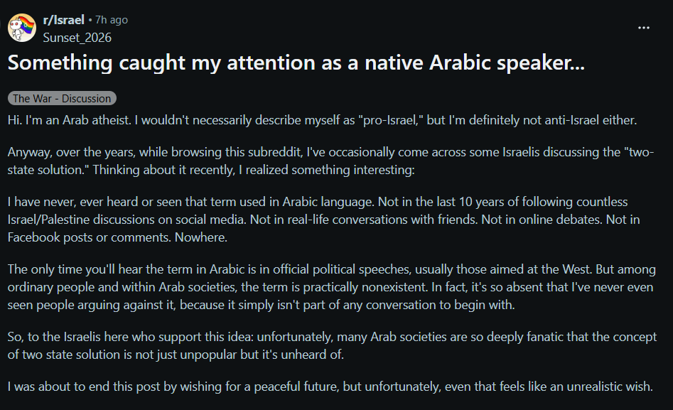 ExposingHamas's tweet photo. This submission by a rare Arab atheist says something Western media almost never admits:

In Arabic, ordinary Arabs barely even discuss the “two-state solution.”

Not as a serious option. Not as a public debate. Not even as something to reject. It mostly exists in official speeches aimed at Western audiences.

I used to believe in that two state delusion too.

Then Israel offered, in the 2000s, almost everything Westerners keep saying the Palestinians want: all of Gaza, roughly 96% of the West Bank, a road connecting them under their control, and even parts of Jerusalem.

The answer was not peace.

The answer was the Second Intifada. Years of suicide bombings, shootings, buses exploding, cafés blown up, and Israeli civilians murdered in the streets.

At some point people need to ask the obvious question:

How can so many Westerners still be this detached from reality? Even after October 7?

And why is their media constantly lying to them about what Arab societies actually believe?