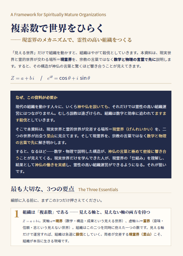 naoyafujiwara's tweet photo. 複素数で世界をひらく

── 現霊界のメカニズムで、霊性の高い組織をつくる

「見える世界」だけで組織を動かすと、組織はやがて殺伐としていきます。本資料は、現実世界と霊的世界が交わる場所＝現霊界を、宗教の言葉ではなく数学と物理の言葉で先に説明します。すると、その構造が神仏の言葉と驚くほど響き合うことが見えてきます。

Z = a + b i / eiθ = cos θ + i sin θ

なぜ、この資料が必要か

現代の組織を動かす人々に、いくら神や仏を説いても、それだけでは霊性の高い組織運営にはつながりません。むしろ説教は遠ざけられ、組織は数字と効率に追われてますます殺伐としていきます。

そこで本資料は、現実世界と霊的世界が交差する場所＝現霊界（げんれいかい）を、二つの世界が出会う里山に見立てます。そして現霊界を、宗教の言葉ではなく数学と物理の言葉で先に解き明かします。

すると、なるほど──数学・物理で説明した構造が、神仏の言葉と極めて密接に響き合うことが見えてくる。現実世界だけを学んできた人が、現霊界の「仕組み」を理解し、結果として神仏の働きを実感し、霊性の高い組織運営ができるようになる。それが狙い
です。

「仕組み」を学ぶことが、霊性の高い組織運営につながる

神仏を先に説いても、現実世界しか知らない人には届きません。けれど、現霊界の仕組みを数学・物理の言葉で先に学べば、それが神仏の言葉と響き合うことが腑に落ちる。

すると人は、見えない虚軸（意味・志）を軽んじなくなり、λ（結び）を高め、コヒーレンス（位相）をそろえるという具体的な経営行動に向かえます。

その先で、リーダーは神仏の働きを実感します。成果（実軸）と意味（虚軸）の両方が満ちた組織──効率に追われて殺伐とするのではなく、生きて、結ばれた組織。それが、複素数で世界をひらくことの実務的な果実です。

https://t.co/JIJH1GjkBN