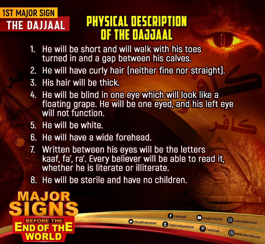 drzakiranaik's tweet photo. 1st Major Sign: The Dajjaal

Physical Description of the Dajjaal
1. He will be short and will walk with his toes turned in and a gap between his calves.
2. He will have curly hair (neither fine nor straight).
3. His hair will be thick.
4. He will be blind in one eye which will look like a floating grape. He will be one eyed, and his left eye will not function.
5. He will be white.
6. He will have a wide forehead.
7. Written between his eyes will be the letters kaaf, fa', ra'. Every believer will be able to read it, whether he is literate or illiterate.
8. He will be sterile and have no children.