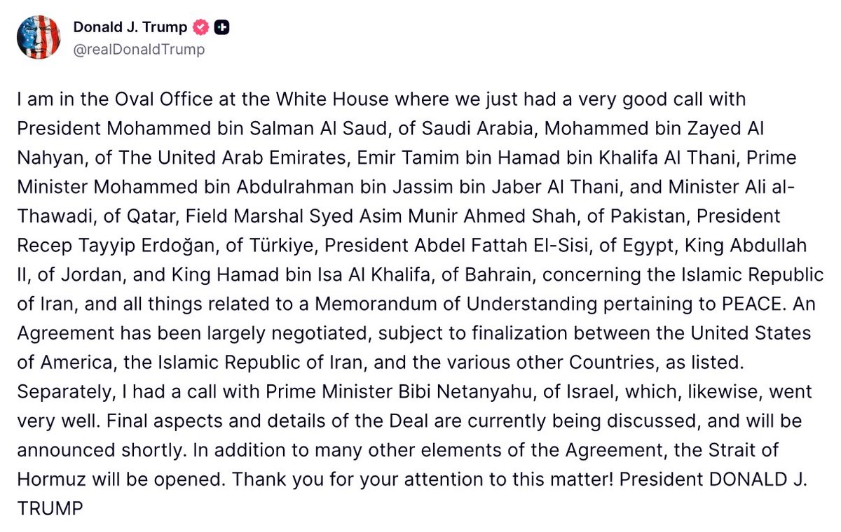 DeeOneAyekooto's tweet photo. U.S. President Donald Trump:

"I am in the Oval Office at the White House where we just had a very good call with President Mohammed bin Salman Al Saud, of Saudi Arabia, Mohammed bin Zayed Al Nahyan, of The United Arab Emirates, Emir Tamim bin Hamad bin Khalifa Al Thani, Prime Minister Mohammed bin Abdulrahman bin Jassim bin Jaber Al Thani, and Minister Ali al-Thawadi, of Qatar, Field Marshal Syed Asim Munir Ahmed Shah, of Pakistan, President Recep Tayyip Erdoğan, of Türkiye, President Abdel Fattah El-Sisi, of Egypt, King Abdullah II, of Jordan, and King Hamad bin Isa Al Khalifa, of Bahrain, concerning the Islamic Republic of Iran, and all things related to a Memorandum of Understanding pertaining to PEACE. An Agreement has been largely negotiated, subject to finalization between the United States of America, the Islamic Republic of Iran, and the various other Countries, as listed. Separately, I had a call with Prime Minister Bibi Netanyahu, of Israel, which, likewise, went very well. Final aspects and details of the Deal are currently being discussed, and will be announced shortly. In addition to many other elements of the Agreement, the Strait of Hormuz will be opened. Thank you for your attention to this matter! President DONALD J. TRUMP."