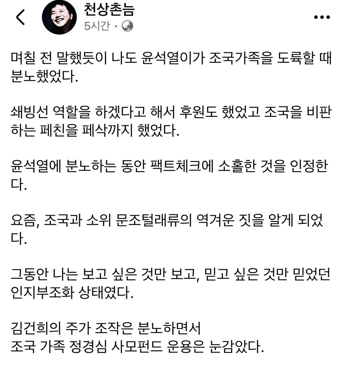 yellowknife000's tweet photo. 페북펌) 이런 분들 넘 좋음👍

며칠 전 말했듯이 나도 윤석열이가 조국가족을 도륙할 때 분노했었다.

쇄빙선 역할을 하겠다고 해서 후원도 했었고 조국을 비판하는 페친을 페삭까지 했었다.

윤석열에 분노하는 동안 팩트체크에 소홀한 것을 인정한다.

요즘, 조국과 소위 문조털래류의 역겨운 짓을 알게 되었다.

그동안 나는 보고 싶은 것만 보고, 믿고 싶은 것만 믿었던 인지부조화 상태였다.

김건희의 주가 조작은 분노하면서
조국 가족 정경심 사모펀드 운용은 눈감았다.

"김건희의 주가조작을 몰랐다"고 하는 윤석열에게 분노하면서
"정경심의 사모펀드 운용을 몰랐다"는 조국에게 비판하지 못했다.

젊은이들에게 표창장 위조 사건이 불법 수사였고 법원의 왜곡된 판결이라고 하였다. 
청년들에게 들어보니 표창장이 아니었다.

조국혁신당의 지지율 2%이고, 18~29세 청년들의 지지율 0%라는 믿지 못할 갤럽조사가 나왔다.

청년층의 민주당 지지율이 70대 층과 같다는 사실은 놀라운 일이다. 그 이유를 간과하였다.

내가 맞고 니가 틀리다고 했다.
나도 별 수 없는 진영주의자였다.
촌로남불, 인지부조화를 반성한다.