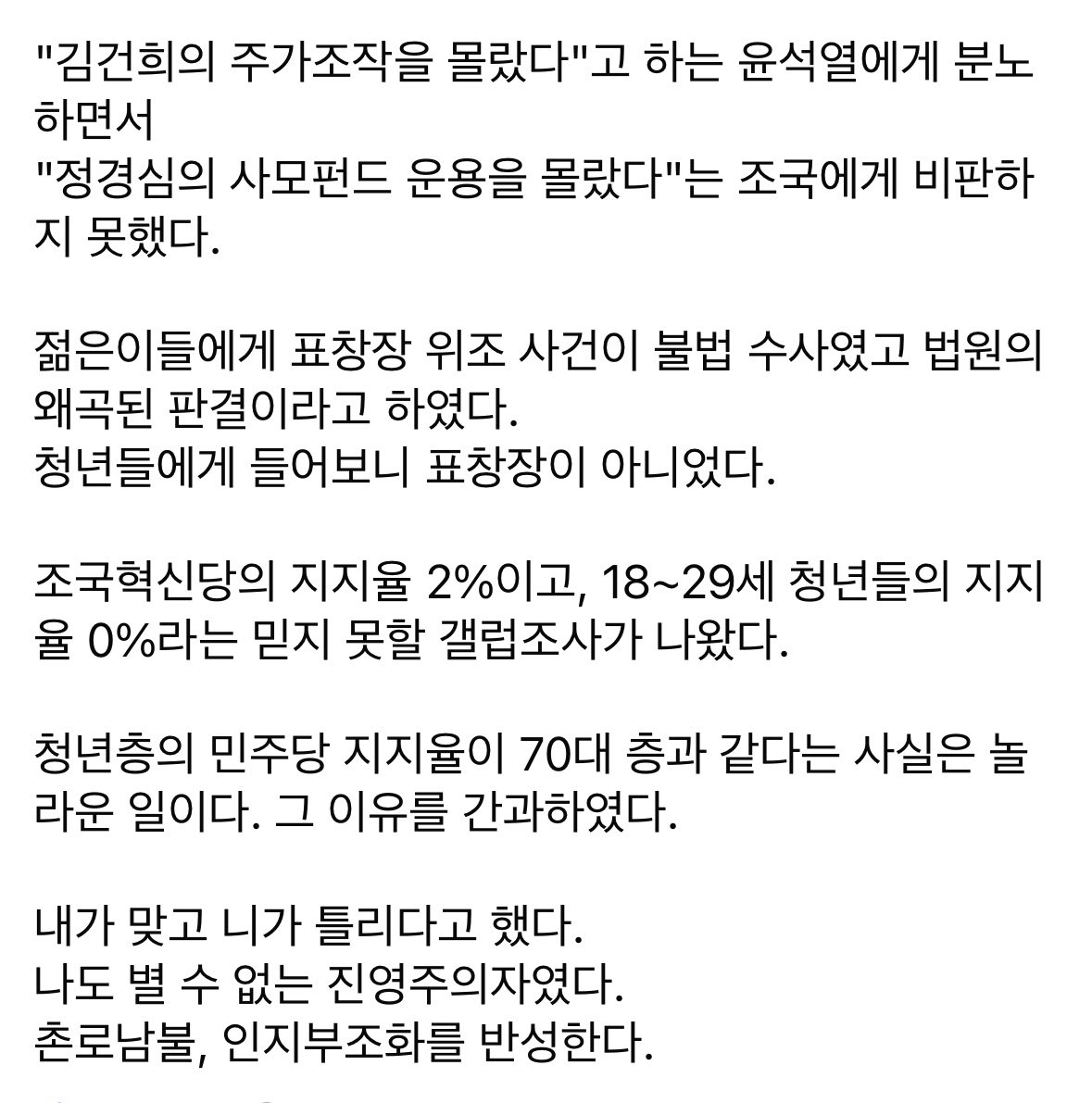 yellowknife000's tweet photo. 페북펌) 이런 분들 넘 좋음👍

며칠 전 말했듯이 나도 윤석열이가 조국가족을 도륙할 때 분노했었다.

쇄빙선 역할을 하겠다고 해서 후원도 했었고 조국을 비판하는 페친을 페삭까지 했었다.

윤석열에 분노하는 동안 팩트체크에 소홀한 것을 인정한다.

요즘, 조국과 소위 문조털래류의 역겨운 짓을 알게 되었다.

그동안 나는 보고 싶은 것만 보고, 믿고 싶은 것만 믿었던 인지부조화 상태였다.

김건희의 주가 조작은 분노하면서
조국 가족 정경심 사모펀드 운용은 눈감았다.

"김건희의 주가조작을 몰랐다"고 하는 윤석열에게 분노하면서
"정경심의 사모펀드 운용을 몰랐다"는 조국에게 비판하지 못했다.

젊은이들에게 표창장 위조 사건이 불법 수사였고 법원의 왜곡된 판결이라고 하였다. 
청년들에게 들어보니 표창장이 아니었다.

조국혁신당의 지지율 2%이고, 18~29세 청년들의 지지율 0%라는 믿지 못할 갤럽조사가 나왔다.

청년층의 민주당 지지율이 70대 층과 같다는 사실은 놀라운 일이다. 그 이유를 간과하였다.

내가 맞고 니가 틀리다고 했다.
나도 별 수 없는 진영주의자였다.
촌로남불, 인지부조화를 반성한다.