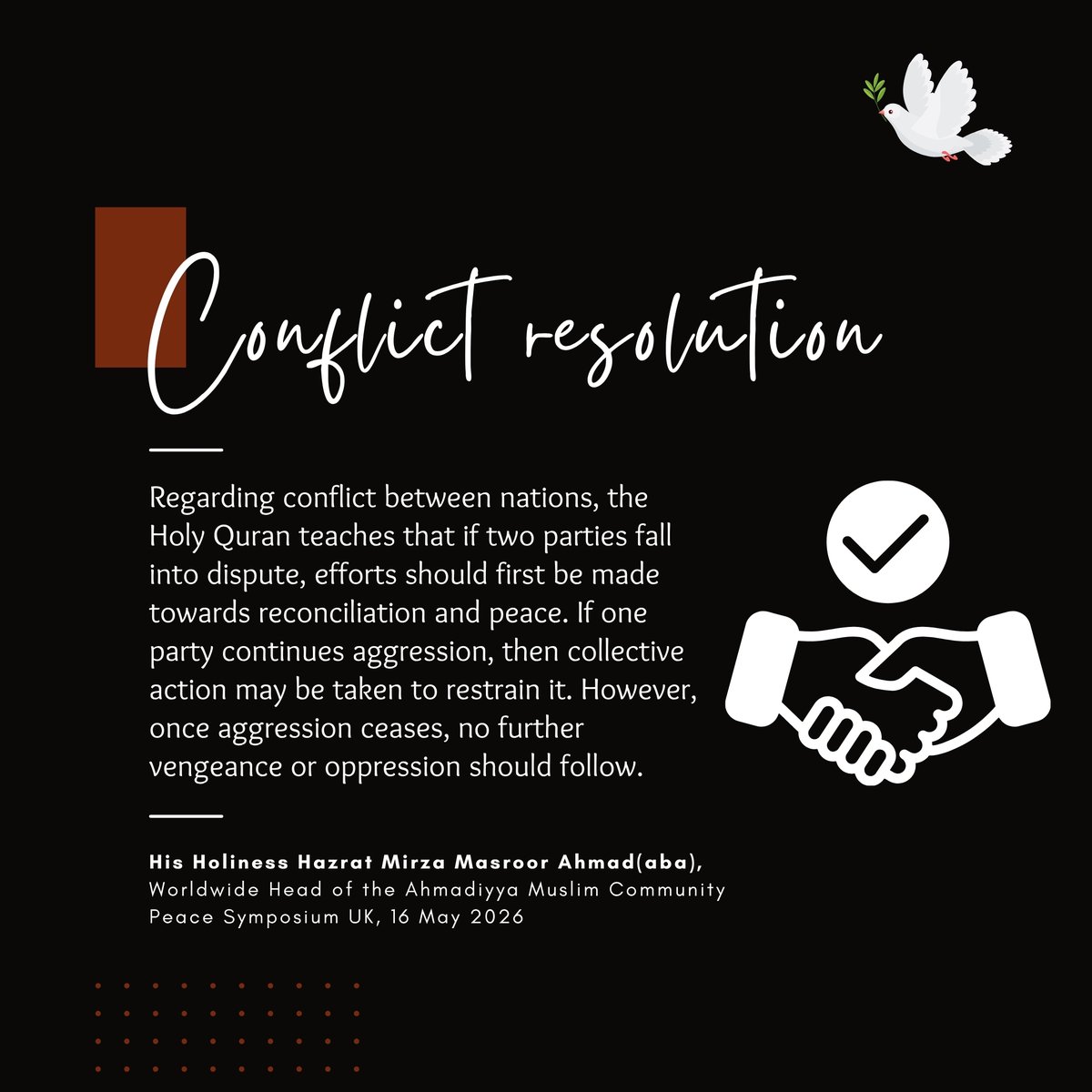 islaminind's tweet photo. #KhilafatForPeace

"Regarding conflict between nations, the Holy Quran teaches that if two parties fall into dispute, efforts should first be made towards reconciliation and peace. If one party continues aggression, then collective action may be taken to restrain it. However, once aggression ceases, no further vengeance or oppression should follow."

- His Holiness Hazrat Mirza Masroor Ahmad(aba),
(Address at Peace Symposium UK, 16 May 2026)