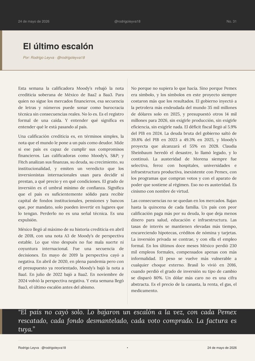 rodrigoleyva18's tweet photo. Esta semana Moody's rebajó la calificación de México a Baa3. Un solo escalón nos separa de
perder el grado de inversión

No es un accidente, son ocho años de malas decisiones

Aquí te qué significa, cómo llegamos y quién paga la factura

Mi columna #31: "El último escalón"

El Último Escalón

Esta semana la calificadora Moody's rebajó la nota crediticia soberana de México de Baa2 a
Baa3. Para quien no sigue los mercados financieros, esa secuencia de letras y números
puede sonar como burocracia técnica sin consecuencias reales. No lo es. Es el registro
formal de una caída. Y entender qué significa es entender qué le está pasando al país.

Una calificación crediticia es, en términos simples, la nota que el mundo le pone a un país
como deudor. Mide si ese país es capaz de cumplir sus compromisos financieros. Las
calificadoras como Moody's, S&P y Fitch analizan sus finanzas, su deuda, su crecimiento, su
institucionalidad, y emiten un veredicto que los inversionistas internacionales usan para
decidir si prestan, a qué precio y en qué condiciones. El grado de inversión es el umbral
mínimo de confianza. Significa que el país es suficientemente sólido para recibir capital de
fondos institucionales, pensiones y bancos que, por mandato, solo pueden invertir en
lugares que lo tengan. Perderlo no es una señal técnica. Es una expulsión.

México llegó al máximo de su historia crediticia en abril de 2018, con una nota A3 de
Moody's de perspectiva estable. Lo que vino después no fue mala suerte ni coyuntura
internacional. Fue una secuencia de decisiones. En mayo de 2019 la perspectiva cayó a
negativa. En abril de 2020, en plena pandemia pero con el presupuesto ya reorientado,
Moody's bajó la nota a Baa1. En julio de 2022 bajó a Baa2. En noviembre de 2024 volvió la
perspectiva negativa. Y esta semana llegó Baa3, el último escalón antes del abismo.

Ocho escalones perdidos en ocho años no son mala racha. Son el resultado directo de un
proyecto político que decidió usar el dinero público como instrumento de control, no de
desarrollo. @lopezobrador_  llegó al poder con el país en su mejor momento
crediticio de la historia y lo entregó en caída libre. Canceló proyectos de inversión ya
contratados, destruyó el sistema de salud sin construir uno mejor, desmanteló los fondos de
estabilización que tomaron décadas construir, y convirtió a Pemex en el gran hoyo negro del
presupuesto nacional.

No porque no supiera lo que hacía. Sino porque Pemex era símbolo, y los símbolos en este
proyecto siempre costaron más que los resultados. El gobierno inyectó a la petrolera más
endeudada del mundo 35 mil millones de dólares solo en 2025, y presupuestó otros 14 mil
millones para 2026, sin exigirle producción, sin exigirle eficiencia, sin exigirle nada. El
déficit fiscal llegó al 5.9% del PIB en 2024. La deuda bruta del gobierno saltó de 39.8% del
PIB en 2023 a 49.3% en 2025, y Moody's proyecta que alcanzará el 55% en 2028. @Claudiashein  heredó el desastre, lo llamó legado, y lo continuó. La austeridad de @PartidoMorenaMx  siempre fue selectiva, feroz con hospitales, universidades e infraestructura productiva,
inexistente con Pemex, con los programas que compran votos y con el aparato de poder que
sostiene al régimen. Eso no es austeridad. Es cinismo con nombre de virtud.

Las consecuencias no se quedan en los mercados. Bajan hasta la quincena de cada familia.
Un país con peor calificación paga más por su deuda, lo que deja menos dinero para salud,
educación e infraestructura. Las tasas de interés se mantienen elevadas más tiempo,
encareciendo hipotecas, créditos de nómina y tarjetas. La inversión privada se contrae, y
con ella el empleo formal. En los últimos doce meses México perdió 230 mil empleos
formales, compensados apenas con más informalidad. El peso se vuelve más vulnerable a
cualquier choque externo. Brasil lo vivió en 2016, cuando perdió el grado de inversión su
tipo de cambio se disparó 80%. Un dólar más caro no es una cifra abstracta. Es el precio de
la canasta, la renta, el gas, el medicamento.

El gobierno celebra que México conserva el grado de inversión. Es la misma lógica de quien
cae por una escalera y celebra no haber llegado al fondo todavía. 

Ocho años de
irresponsabilidad fiscal sistemática dejaron al país en el último escalón. El costo no lo pagan
quienes tomaron esas decisiones. Lo pagamos todos, con crédito más caro, con empleos que
no llegan, con un futuro que se financia cada vez más con deuda que alguien, en algún
momento, tendrá que pagar.