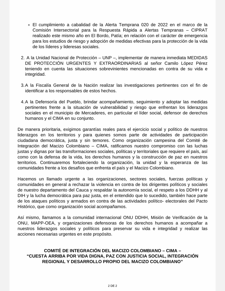 MacizoCIMA's tweet photo. #Comunicado #SOSCauca  #Cauca | RECHAZAMOS CONTUNDENTEMENTE LA VIOLENCIA E INFRACCIONES AL DERECHO INTERNACIONAL HUMANITARIO A LÍDERES SOCIALES Y POLÍTICOS DE NUESTRA ORGANIZACIÓN Y EN CONTRA DE PERSONAS PROTEGIDAS POR PARTE DE GRUPOS ARMADOS ILEGALES EN EL MUNICIPIO DE MERCADERES.

Siendo las 09:00 pm del 23 de mayo de 2026, en el municipio de Mercaderes, Cauca, una comitiva del Pacto Histórico que regresaba en vehículo público desde el corregimiento de San Joaquín finalizada una actividad pedagógica en el marco de la campaña para las próximas elecciones presidenciales, fue atacada de forma indiscriminada con armas de largo alcance por miembros de un grupo armado ilegal en ��Cantollano’ sector aledaño a la cabecera municipal. 

Como resultado de esta acción directa cinco (5) personas resultaron heridas, entre quienes se encuentra nuestro vocero regional, líder social y político, defensor de derechos humanos y persona protegida, CAMILO LÓPEZ PÉREZ.

Afortunadamente, las personas heridas se encuentran fuera de peligro. Este ataque constituye una grave infracción al principio de distinción del Derecho Internacional Humanitario (DIH), al dirigirse contra población civil y personas especialmente protegidas por esta normativa. Es de mencionar que nuestro compañero y vocero fue también víctima de retención, agresiones físicas, amenazas e intimidaciones en este mismo municipio el día 17 de abril de 2026 cuando se movilizaba en un vehículo de protección por el sector de Adorotes por un grupo armado al margen de la Ley.

Resaltamos que es deber del Estado Colombiano brindar las garantías necesarias para preservar la vida e integridad de nuestro vocero de acuerdo con lo establecido en la Sentencia SU – 546 de 2026 de la Corte Constitucional sobre personas líderes sociales y defensores de derechos humanos de manera inmediata y urgente.

Como Comité de Integración del Macizo Colombiano – CIMA, RECHAZAMOS categóricamente estos hechos y EXIGIMOS:
1. Gobierno Nacional e instituciones encargadas de la protección, fortalecer de manera urgente las medidas de seguridad y preservación de la vida e integridad de los liderazgos y organizaciones en la labor de la defensa de los derechos humanos, teniendo en cuenta lo siguiente:
- El riesgo de esta situación ya ha sido advertido por la Alerta Temprana Electoral ATE 013 de octubre de 2025, emitida por la Defensoría del Pueblo, cuyo seguimiento muestra avances parciales en su cumplimiento, especialmente en relación a las medidas dirigidas a la población lideresa social y defensora de derechos humanos en el contexto electoral vigente.
- El cumplimiento a cabalidad de la Alerta Temprana 020 de 2022 en el marco de la Comisión Intersectorial para la Respuesta Rápida a Alertas Tempranas – CIPRAT realizado este mismo año en El Bordo, Patía; en relación con el carácter de emergencia para los estudios de riesgo y adopción de medidas efectivas para la protección de la vida de los líderes y lideresas sociales.
2. A la Unidad Nacional de Protección – @UNPColombia , implementar de manera inmediata MEDIDAS DE PROTECCIÓN URGENTES Y EXTRAORDINARIAS al señor Camilo López Pérez teniendo en cuenta las situaciones sobrevinientes mencionadas en contra de su vida e integridad.
3. A la Fiscalía General de la Nación @FiscaliaCol  realizar las investigaciones pertinentes con el fin de identificar a los responsables de estos hechos.
4. A la Defensoría del Pueblo, brindar acompañamiento, seguimiento y adoptar las medidas pertinentes frente a la situación de vulnerabilidad y riesgo que enfrentan los liderazgos sociales en el municipio de Mercaderes, en particular el líder social, defensor de derechos humanos y el CIMA en su conjunto.
De manera prioritaria, exigimos garantías reales para el ejercicio social y político de nuestros liderazgos en los territorios y para quienes somos parte de actividades de participación ciudadana democrática, justa y sin temores. Como organización campesina del Comité de Integración del Macizo Colombiano – CIMA, ratificamos nuestro compromiso con las luchas justas y dignas por las transformaciones sociales, políticas y territoriales que requiere el país, así como con la defensa de la vida, los derechos humanos y la construcción de paz en nuestros territorios. Continuaremos fortaleciendo la organización, la unidad y la esperanza de las comunidades frente a los desafíos que enfrenta el país y el Macizo Colombiano.

Hacemos un llamado urgente a las organizaciones, sectores sociales, fuerzas políticas y comunidades en general a rechazar la violencia en contra de los dirigentes políticos y sociales de nuestro departamento del Cauca y respaldar la autonomía social, el respeto a los DDHH y al DIH y la lucha democrática para paz justa, en el entendido que lo sucedido, también hace parte de los ataques políticos y armados en contra de las actividades político- electorales del Pacto Histórico, que como organización social acompañamos.

Así mismo, llamamos a la comunidad internacional ONU DDHH, Misión de Verificación de la ONU, MAPP-OEA, y organizaciones defensoras de los derechos humanos a acompañar a nuestros liderazgos sociales y políticos para preservar su vida e integridad y realizar las acciones necesarias urgentes en este propósito.

@petrogustavo @GobCauca @DefensoriaCol @ONUHumanRights @MAPPOEA @OCHACOLOMBIA  @RedVidaDHCauca @UEenColombia @PGN_COL  @RobertDazaG @MinInterior @AABenedetti #Colombia #Alerta #Elecciones2026 #DDHH