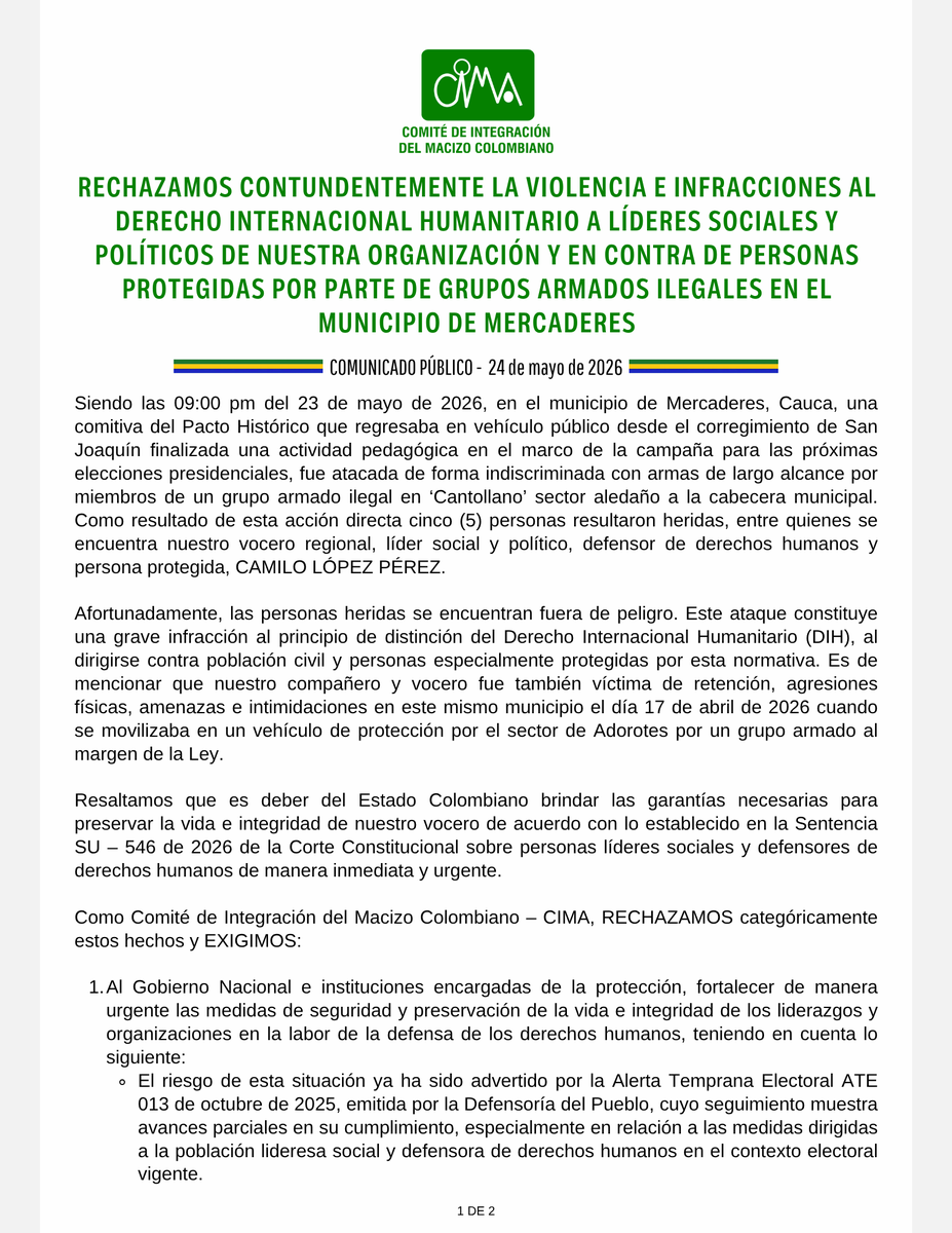 MacizoCIMA's tweet photo. #Comunicado #SOSCauca  #Cauca | RECHAZAMOS CONTUNDENTEMENTE LA VIOLENCIA E INFRACCIONES AL DERECHO INTERNACIONAL HUMANITARIO A LÍDERES SOCIALES Y POLÍTICOS DE NUESTRA ORGANIZACIÓN Y EN CONTRA DE PERSONAS PROTEGIDAS POR PARTE DE GRUPOS ARMADOS ILEGALES EN EL MUNICIPIO DE MERCADERES.

Siendo las 09:00 pm del 23 de mayo de 2026, en el municipio de Mercaderes, Cauca, una comitiva del Pacto Histórico que regresaba en vehículo público desde el corregimiento de San Joaquín finalizada una actividad pedagógica en el marco de la campaña para las próximas elecciones presidenciales, fue atacada de forma indiscriminada con armas de largo alcance por miembros de un grupo armado ilegal en ��Cantollano’ sector aledaño a la cabecera municipal. 

Como resultado de esta acción directa cinco (5) personas resultaron heridas, entre quienes se encuentra nuestro vocero regional, líder social y político, defensor de derechos humanos y persona protegida, CAMILO LÓPEZ PÉREZ.

Afortunadamente, las personas heridas se encuentran fuera de peligro. Este ataque constituye una grave infracción al principio de distinción del Derecho Internacional Humanitario (DIH), al dirigirse contra población civil y personas especialmente protegidas por esta normativa. Es de mencionar que nuestro compañero y vocero fue también víctima de retención, agresiones físicas, amenazas e intimidaciones en este mismo municipio el día 17 de abril de 2026 cuando se movilizaba en un vehículo de protección por el sector de Adorotes por un grupo armado al margen de la Ley.

Resaltamos que es deber del Estado Colombiano brindar las garantías necesarias para preservar la vida e integridad de nuestro vocero de acuerdo con lo establecido en la Sentencia SU – 546 de 2026 de la Corte Constitucional sobre personas líderes sociales y defensores de derechos humanos de manera inmediata y urgente.

Como Comité de Integración del Macizo Colombiano – CIMA, RECHAZAMOS categóricamente estos hechos y EXIGIMOS:
1. Gobierno Nacional e instituciones encargadas de la protección, fortalecer de manera urgente las medidas de seguridad y preservación de la vida e integridad de los liderazgos y organizaciones en la labor de la defensa de los derechos humanos, teniendo en cuenta lo siguiente:
- El riesgo de esta situación ya ha sido advertido por la Alerta Temprana Electoral ATE 013 de octubre de 2025, emitida por la Defensoría del Pueblo, cuyo seguimiento muestra avances parciales en su cumplimiento, especialmente en relación a las medidas dirigidas a la población lideresa social y defensora de derechos humanos en el contexto electoral vigente.
- El cumplimiento a cabalidad de la Alerta Temprana 020 de 2022 en el marco de la Comisión Intersectorial para la Respuesta Rápida a Alertas Tempranas – CIPRAT realizado este mismo año en El Bordo, Patía; en relación con el carácter de emergencia para los estudios de riesgo y adopción de medidas efectivas para la protección de la vida de los líderes y lideresas sociales.
2. A la Unidad Nacional de Protección – @UNPColombia , implementar de manera inmediata MEDIDAS DE PROTECCIÓN URGENTES Y EXTRAORDINARIAS al señor Camilo López Pérez teniendo en cuenta las situaciones sobrevinientes mencionadas en contra de su vida e integridad.
3. A la Fiscalía General de la Nación @FiscaliaCol  realizar las investigaciones pertinentes con el fin de identificar a los responsables de estos hechos.
4. A la Defensoría del Pueblo, brindar acompañamiento, seguimiento y adoptar las medidas pertinentes frente a la situación de vulnerabilidad y riesgo que enfrentan los liderazgos sociales en el municipio de Mercaderes, en particular el líder social, defensor de derechos humanos y el CIMA en su conjunto.
De manera prioritaria, exigimos garantías reales para el ejercicio social y político de nuestros liderazgos en los territorios y para quienes somos parte de actividades de participación ciudadana democrática, justa y sin temores. Como organización campesina del Comité de Integración del Macizo Colombiano – CIMA, ratificamos nuestro compromiso con las luchas justas y dignas por las transformaciones sociales, políticas y territoriales que requiere el país, así como con la defensa de la vida, los derechos humanos y la construcción de paz en nuestros territorios. Continuaremos fortaleciendo la organización, la unidad y la esperanza de las comunidades frente a los desafíos que enfrenta el país y el Macizo Colombiano.

Hacemos un llamado urgente a las organizaciones, sectores sociales, fuerzas políticas y comunidades en general a rechazar la violencia en contra de los dirigentes políticos y sociales de nuestro departamento del Cauca y respaldar la autonomía social, el respeto a los DDHH y al DIH y la lucha democrática para paz justa, en el entendido que lo sucedido, también hace parte de los ataques políticos y armados en contra de las actividades político- electorales del Pacto Histórico, que como organización social acompañamos.

Así mismo, llamamos a la comunidad internacional ONU DDHH, Misión de Verificación de la ONU, MAPP-OEA, y organizaciones defensoras de los derechos humanos a acompañar a nuestros liderazgos sociales y políticos para preservar su vida e integridad y realizar las acciones necesarias urgentes en este propósito.

@petrogustavo @GobCauca @DefensoriaCol @ONUHumanRights @MAPPOEA @OCHACOLOMBIA  @RedVidaDHCauca @UEenColombia @PGN_COL  @RobertDazaG @MinInterior @AABenedetti #Colombia #Alerta #Elecciones2026 #DDHH
