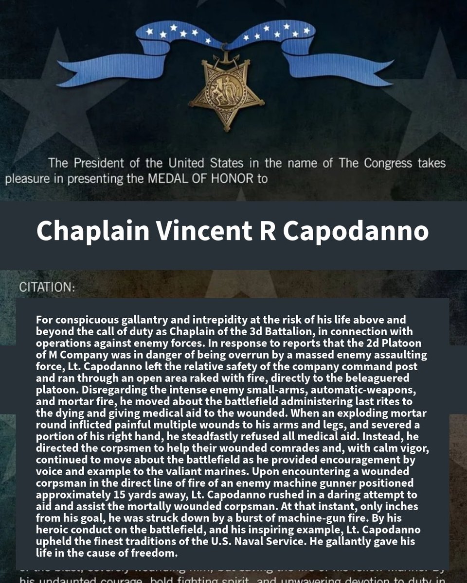 RealChapAmerica's tweet photo. In memory of Chaplain Vincent R Capodanno, 1929-1967.

Awarded the Medal of Honor: “For conspicuous gallantry and intrepidity at the risk of his life above and beyond the call of duty as Chaplain of the 3d Battalion, in connection with operations against enemy forces. In response to reports that the 2d Platoon of M Company was in danger of being overrun by a massed enemy assaulting force, Lt. Capodanno left the relative safety of the company command post and ran through an open area raked with fire, directly to the beleaguered platoon. Disregarding the intense enemy small-arms, automatic-weapons, and mortar fire, he moved about the battlefield administering last rites to the dying and giving medical aid to the wounded. When an exploding mortar round inflicted painful multiple wounds to his arms and legs, and severed a portion of his right hand, he steadfastly refused all medical aid. Instead, he directed the corpsmen to help their wounded comrades and, with calm vigor, continued to move about the battlefield as he provided encouragement by voice and example to the valiant marines. Upon encountering a wounded corpsman in the direct line of fire of an enemy machine gunner positioned approximately 15 yards away, Lt. Capodanno rushed in a daring attempt to aid and assist the mortally wounded corpsman. At that instant, only inches from his goal, he was struck down by a burst of machine-gun fire. By his heroic conduct on the battlefield, and his inspiring example, Lt. Capodanno upheld the finest traditions of the U.S. Naval Service. He gallantly gave his life in the cause of freedom.”