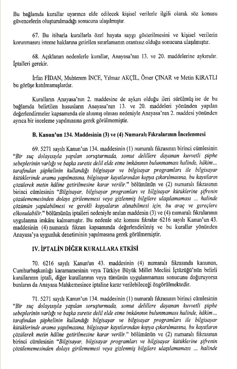 AvukatHG's tweet photo. 🔴ANAYASA MAHKEMESİ İPTAL KARARI

"Bilgisayarlarda, programlarında ve kütüklerinde arama, kopyałama ve elkoyma"yı düzenleyen
CMK 134. MADDESİ İPTAL EDİLDİ

AYM, Bursa 1. Asliye Ceza Mahkemesinin itiraz yoluna başvurusunda;
5271 sayılı Ceza Muhakemesi Kanununun 134. maddesinin:
(1) numaralı fıkrasının birinci cümlesinin "Bir suç dolayısıyla yapılan sorușturmada, somut delillere dayanan kuvvetli şüphe sebeplerinin varlığı ve başka surette delil, elde etme imkânının bulunmaması halinde, hâkim tarafından şüphelinin kullandığı bilgisayar ve bilgisayar programları bilgisayar kitüklerinde arama yapılmasına, bilgisayar kayıtlarından kopya çıkarılmasına, bu kayıtların çözülerek metin hâline getirilmesine karar verilir." bölümü ile
(2) numaralı fıkrasının birinci cümlesinin "Bilgisayar, bilgisayar programları ve bilgisayar kütüklerine șifrenin çözülememesinden dolayı girilememesi veya gizlenmiş bilgilere ulașıl!amaması halinde çözümün yapılabilmesi ve gerekli kopyaların alınabilmesi icin, bu araç ve gereçlere elkonulabilir." bölümünü,
"Kurallar uyarınca elde edilen kişisel verilerin yargılamanın kesin bir hükümle sonuçlanmasından sonra saklanmasına, silinmesine, buna ilişkin süre ve usule, silinmediği takdirde verilerin işlenmesinin sıırlandırılmasına ilişkin gerekçe ve yönteme, ilgili kişinin bu verilerin silinmesine veya sınırlandırılmasına ilişkin olarak sahip olduğu haklara dair herhangi bir yasal düzenlemeye yer verilmemesi,
Benzer șekilde kișisel verilerin bir ceza soruşturması ya da kovuşturmasında veya infaz işlemlerine yönelik olarak işlenmesi hâlinde gerek kişisel verilerin gerekse de bu bilgi ve belgelerin yer aldığı dava dosyalarının saklanma șartlarına ve süresine ilişkin olarak kanun düzeyinde başkaca bir düzenleme de öngörülmemesi,
Yine kurallar uyarınca elde edilecek kişisel verilerin saklanması hâlinde bunun kapsam ve șartları ile yetkili merciyi belirlemeye yönelik bir düzenleme de bulunmaması" nedeniyle, bu kurallar uyarınca elde edilecek kişisel verilerle ilgili olarak söz konusu güvencelerin oluşturulmadığı,
Bu itibarla kurallarla özel hayata saygı gösterilmesini ve kişisel verilerin korunmasını isteme haklarına getirilen sınırlamanın orantısız olduğu sonucuna ulaşarak,
ilgili kuralları Anavasanın 13. ve 20. maddelerine aykırılıkları gerekçesiyle İPTAL etti.
İptal kararı 9 AY SONRA yürürlüğe girecek.

🖱https://t.co/4LTT2x1pps