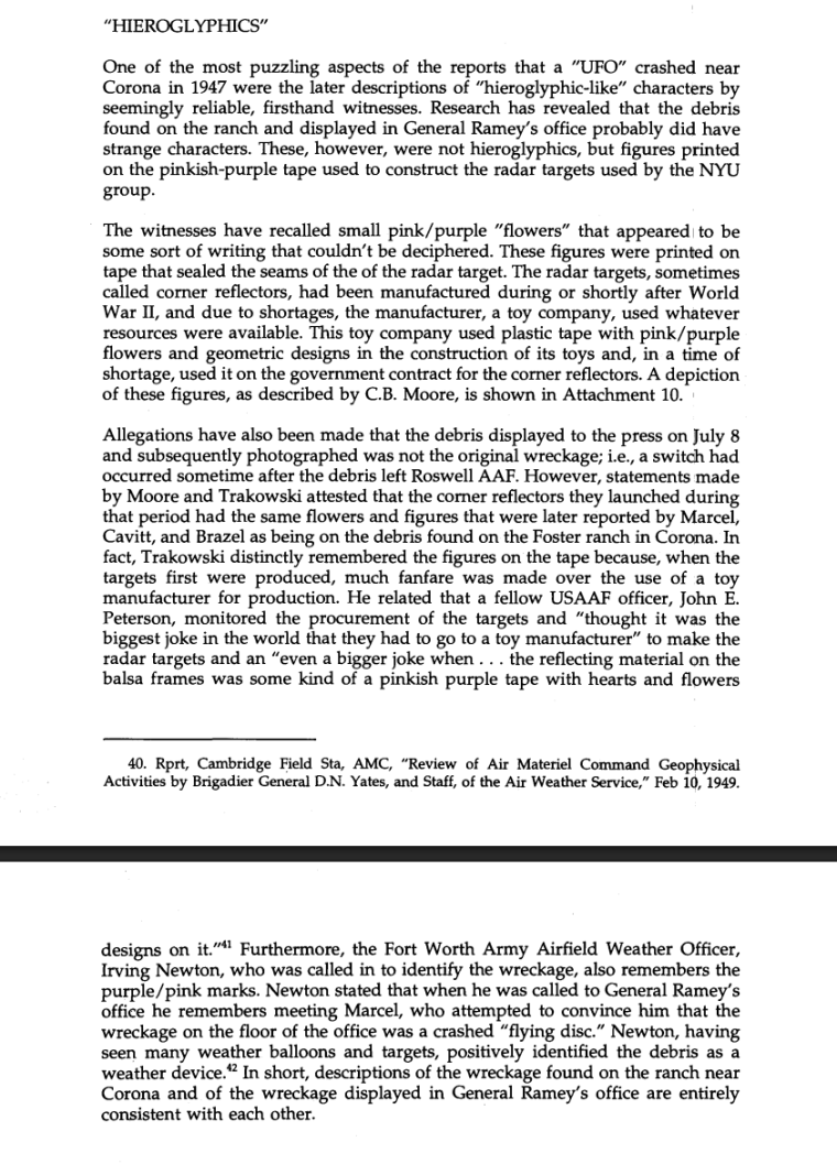 robertromano's tweet photo. To which, the Air Force replied -- albeit in a 1995 report -- that the "hieroglyphics" were because the balloon had been made by a toy manufacturer: "The witnesses have recalled small pink/purple 'flowers' that appeared to be some sort of writing that couldn’t be deciphered. These figures were printed on tape that sealed the seams of the of the radar target. The radar targets, sometimes called corner reflectors, had been manufactured during or shortly after World War II, and due to shortages, the manufacturer, a toy company, used whatever resources were available. This toy company used plastic tape with pink/purple flowers and geometric designs in the construction of its toys and, in a time of shortage, used it on the government contract for the corner reflectors." https://t.co/QyR3OYtkq0  

Charles B. Moore, project manager for the NYU balloon project, stated for the record: "I have a specific recollection of reinforcing tape applied to the seams of the reflectors that had some symbols such as arcs, flowers, circles and diamonds. These were pinkish in color." There's a sketch attached of what the tape looked like. https://t.co/x6o0UJEyMZ   

The Marcels were telling the truth!  But, these were not hieroglyphics in the official story, but patterns for children's toys. 

There was also a follow-on report in 1997 entitled "Case Closed": https://t.co/HFRWgw3kDW