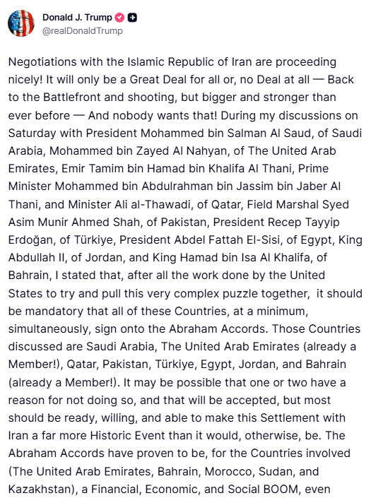 ANI's tweet photo. President Donald Trump posts on Truth Social- "Negotiations with the Islamic Republic of Iran are proceeding nicely! It will only be a Great Deal for all or, no Deal at all to the Battlefront and shooting, but bigger and stronger than ever before, and nobody wants that! During my discussions on Saturday with President Mohammed bin Salman Al Saud, of Saudi Arabia, Mohammed bin Zayed Al Nahyan, of The United Arab Emirates, Emir Tamim bin Hamad bin Khalifa Al Thani, Prime Minister Mohammed bin Abdulrahman bin Jassim bin Jaber Al Thani, and Minister Ali al-Thawadi, of Qatar, Field Marshal Syed Asim Munir Ahmed Shah, of Pakistan, President Recep Tayyip Erdoğan, of Türkiye, President Abdel Fattah El-Sisi, of Egypt, King Abdullah II, of Jordan, and King Hamad bin Isa Al Khalifa, of Bahrain, I stated that, after all the work done by the United States to try and pull this very complex puzzle together, it should be mandatory that all of these Countries, at a minimum, simultaneously, sign onto the Abraham Accords. Those Countries discussed are Saudi Arabia, the United Arab Emirates (already a Member!), Qatar, Pakistan, Türkiye, Egypt, Jordan, and Bahrain (already a Member!). It may be possible that one or two have a reason for not doing so, and that will be accepted, but most should be ready, willing, and able to make this Settlement with Iran a far more Historic Event than it would, otherwise, be..."