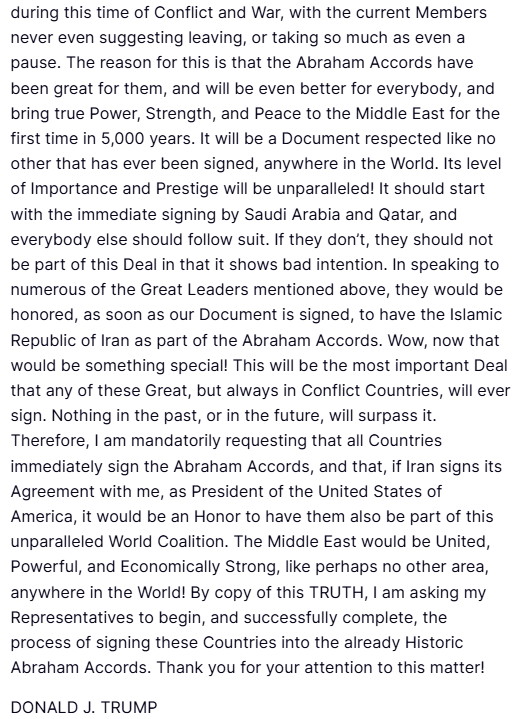 ANI's tweet photo. President Donald Trump posts on Truth Social- "Negotiations with the Islamic Republic of Iran are proceeding nicely! It will only be a Great Deal for all or, no Deal at all to the Battlefront and shooting, but bigger and stronger than ever before, and nobody wants that! During my discussions on Saturday with President Mohammed bin Salman Al Saud, of Saudi Arabia, Mohammed bin Zayed Al Nahyan, of The United Arab Emirates, Emir Tamim bin Hamad bin Khalifa Al Thani, Prime Minister Mohammed bin Abdulrahman bin Jassim bin Jaber Al Thani, and Minister Ali al-Thawadi, of Qatar, Field Marshal Syed Asim Munir Ahmed Shah, of Pakistan, President Recep Tayyip Erdoğan, of Türkiye, President Abdel Fattah El-Sisi, of Egypt, King Abdullah II, of Jordan, and King Hamad bin Isa Al Khalifa, of Bahrain, I stated that, after all the work done by the United States to try and pull this very complex puzzle together, it should be mandatory that all of these Countries, at a minimum, simultaneously, sign onto the Abraham Accords. Those Countries discussed are Saudi Arabia, the United Arab Emirates (already a Member!), Qatar, Pakistan, Türkiye, Egypt, Jordan, and Bahrain (already a Member!). It may be possible that one or two have a reason for not doing so, and that will be accepted, but most should be ready, willing, and able to make this Settlement with Iran a far more Historic Event than it would, otherwise, be..."
