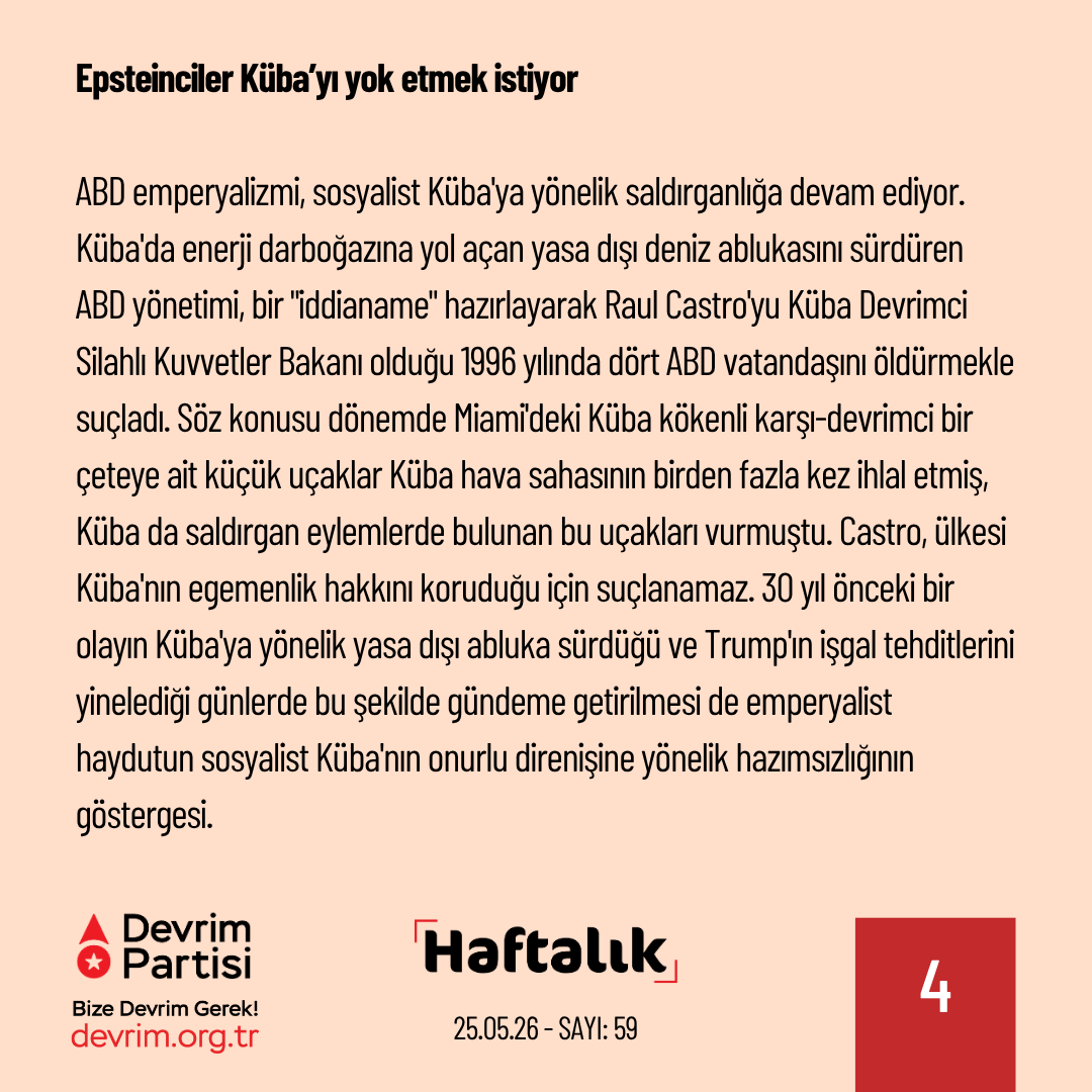 Devrim_Partisi's tweet photo. Epsteinciler Küba’yı yok etmek istiyor

ABD emperyalizmi, sosyalist Küba'ya yönelik saldırganlığa devam ediyor. Küba'da enerji darboğazına yol açan yasa dışı deniz ablukasını sürdüren ABD yönetimi, bir "iddianame" hazırlayarak Raul Castro'yu  Küba Devrimci Silahlı Kuvvetler Bakanı olduğu 1996 yılında dört ABD vatandaşını öldürmekle suçladı. Söz konusu dönemde Miami'deki Küba kökenli karşı-devrimci bir çeteye ait küçük uçaklar Küba hava sahasının birden fazla kez ihlal etmiş, Küba da saldırgan eylemlerde bulunan bu uçakları vurmuştu. Castro, ülkesi Küba'nın egemenlik hakkını koruduğu için suçlanamaz. 30 yıl önceki bir olayın Küba'ya yönelik yasa dışı abluka sürdüğü ve Trump'ın işgal tehditlerini yinelediği günlerde bu şekilde gündeme getirilmesi de emperyalist haydutun sosyalist Küba'nın onurlu direnişine yönelik hazımsızlığının göstergesi.

Trump, başka sahalarda aldığı yenilgileri Küba'ya yönelik saldırganlıkla unutturmaya ve bir "Küba zaferi"yle telafi etmeye çalışıyor. İran, ABD-İsrail ikilisinin emperyalist saldırısını boşa çıkardı ve müzakerede ibre İran'dan yana dönmeye başladı. Trump'ın Çin ziyareti de ABD hegemonyasındaki gerilemenin görünür olduğu bir uğrak haline geldi. Trump, bu koşullar altında görece zayıf olarak gördüğü Küba'yı hırpalayarak görüntüyü kurtarmaya çalışıyor. ABD emperyalizmi Küba'yı haydutlukla dize getirmeye ve tıpkı devrim öncesinde olduğu gibi Epstein adasına dönüştürmeye çalışmaktadır. Sosyalist Küba örgütlü halkın gücüyle direnmeye ve insanlığa umut olmaya devam edecektir.