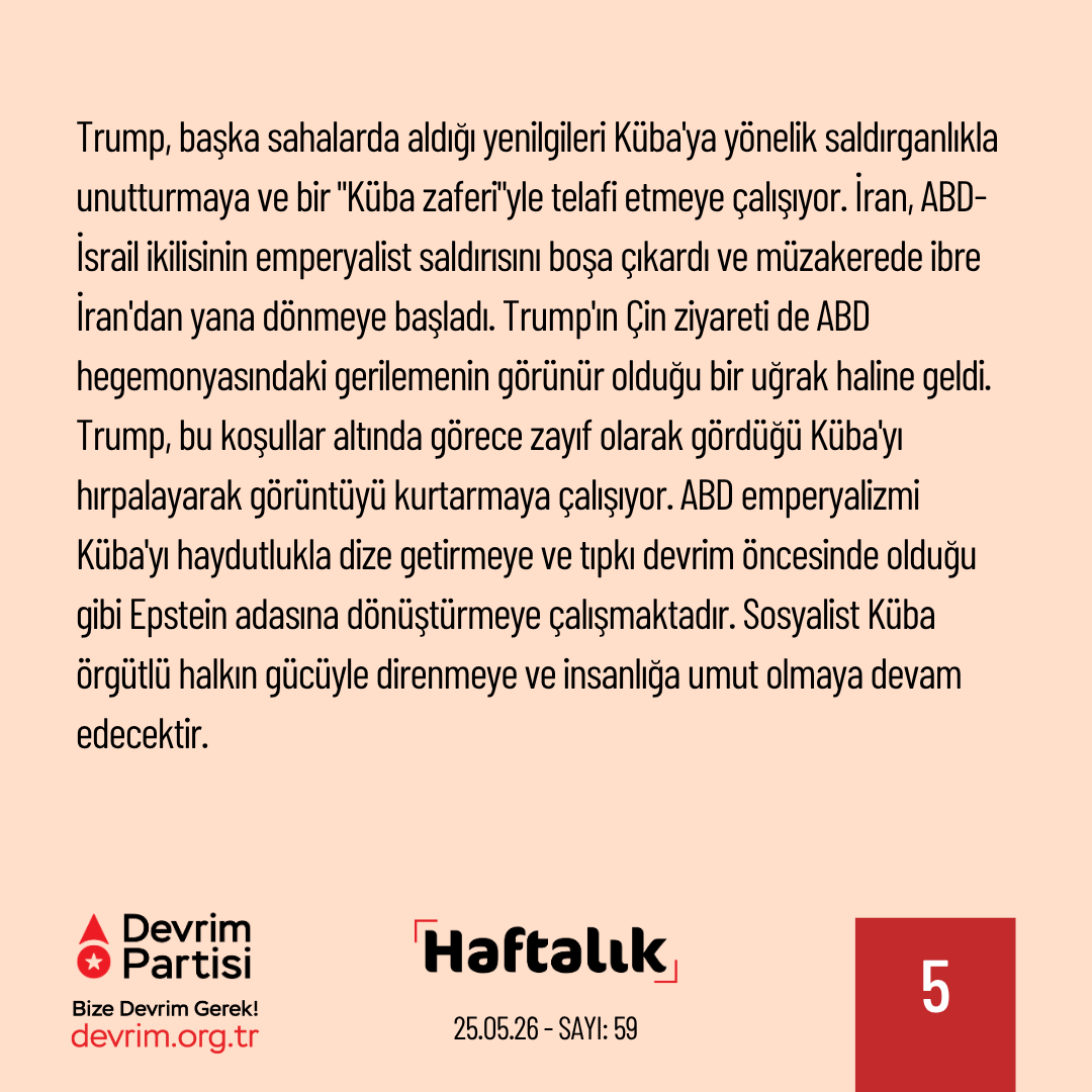 Devrim_Partisi's tweet photo. Epsteinciler Küba’yı yok etmek istiyor

ABD emperyalizmi, sosyalist Küba'ya yönelik saldırganlığa devam ediyor. Küba'da enerji darboğazına yol açan yasa dışı deniz ablukasını sürdüren ABD yönetimi, bir "iddianame" hazırlayarak Raul Castro'yu  Küba Devrimci Silahlı Kuvvetler Bakanı olduğu 1996 yılında dört ABD vatandaşını öldürmekle suçladı. Söz konusu dönemde Miami'deki Küba kökenli karşı-devrimci bir çeteye ait küçük uçaklar Küba hava sahasının birden fazla kez ihlal etmiş, Küba da saldırgan eylemlerde bulunan bu uçakları vurmuştu. Castro, ülkesi Küba'nın egemenlik hakkını koruduğu için suçlanamaz. 30 yıl önceki bir olayın Küba'ya yönelik yasa dışı abluka sürdüğü ve Trump'ın işgal tehditlerini yinelediği günlerde bu şekilde gündeme getirilmesi de emperyalist haydutun sosyalist Küba'nın onurlu direnişine yönelik hazımsızlığının göstergesi.

Trump, başka sahalarda aldığı yenilgileri Küba'ya yönelik saldırganlıkla unutturmaya ve bir "Küba zaferi"yle telafi etmeye çalışıyor. İran, ABD-İsrail ikilisinin emperyalist saldırısını boşa çıkardı ve müzakerede ibre İran'dan yana dönmeye başladı. Trump'ın Çin ziyareti de ABD hegemonyasındaki gerilemenin görünür olduğu bir uğrak haline geldi. Trump, bu koşullar altında görece zayıf olarak gördüğü Küba'yı hırpalayarak görüntüyü kurtarmaya çalışıyor. ABD emperyalizmi Küba'yı haydutlukla dize getirmeye ve tıpkı devrim öncesinde olduğu gibi Epstein adasına dönüştürmeye çalışmaktadır. Sosyalist Küba örgütlü halkın gücüyle direnmeye ve insanlığa umut olmaya devam edecektir.