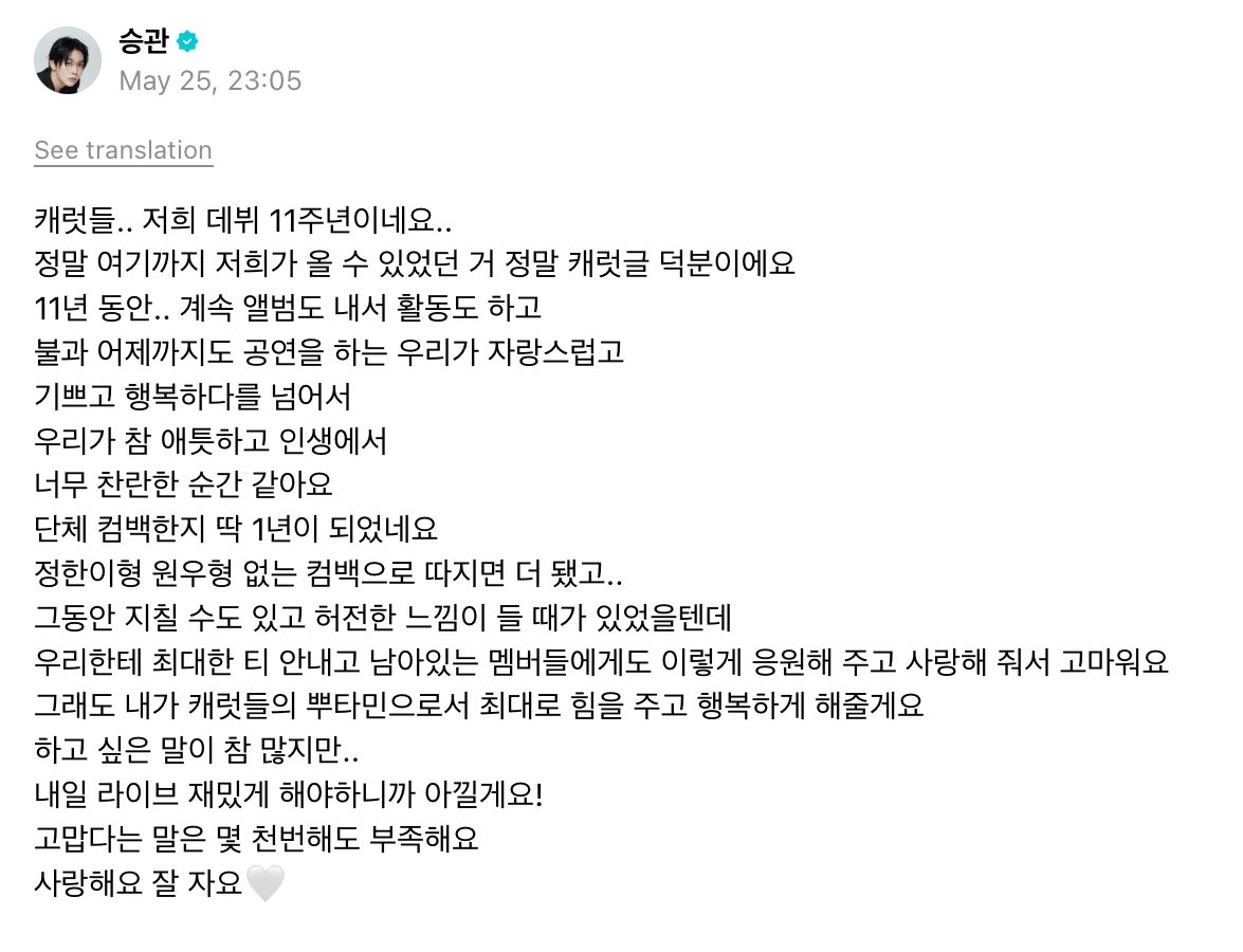 HISEUNGKWAN_TH's tweet photo. [WEVERSE] 🌟 260526 (kst) #승관 #SEUNGKWAN 

🍊กะรัตดึล.. พวกเราเดบิวต์มา 11 ปีแล้วครับ..
การที่พวกเรามาถึงตรงจุดนี้ได้ เป็นเพราะกะรัตทุกคนเลยครับ

ตลอด11 ปีที่ผ่านมา.. พวกเรายังคงปล่อยอัลบั้ม ทำกิจกรรมอยู่เรื่อยๆ และได้แสดงมาจนถึงเมื่อวานนี้ 
พวกเราไม่เพียงแต่จะภูมิใจ ดีใจ และมีความสุขเท่านั้น
แต่ยังรู้สึกถึงความลึกซึ้งและเป็นช่วงเวลาที่ยอดเยี่ยมที่สุดในชีวิตของพวกเราเลยครับ

คัมแบ็ควงผ่านมาครบ 1 ปีพอดีเลยนะครับ
ถ้านับคัมแบ็คที่ไม่มีพี่จองฮันกับพี่วอนอูก็ยิ่งนานกว่านั้นอีก..
ที่ผ่านมาอาจจะรู้สึกเหนื่อยล้าและว่างเปล่าไปบ้าง
แต่ขอบคุณมากที่พยายามอย่างเต็มที่ที่จะไม่แสดงออกมาให้พวกเราเห็น และคอยสนับสนุนและมอบความรักให้กับเมมเบอร์ที่เหลือนะครับ
แต่ถึงอย่างนั้น ในฐานะที่ผมเป็นบูตามินของกะรัต ผมจะมอบพลังและความสุขให้อย่างเต็มที่เลยครับ

ยังมีอะไรที่อยากพูดอีกเยอะเลย..
แต่พรุ่งนี้ต้องไลฟ์อย่างสนุกสนาน เลยจะเก็บไว้ก่อนนะครับ!

ต่อให้จะพูดคำว่าขอบคุณอีกกี่พันครั้งก็ยังไม่พอครับ
รักนะครับ ฝันดีครับ🤍