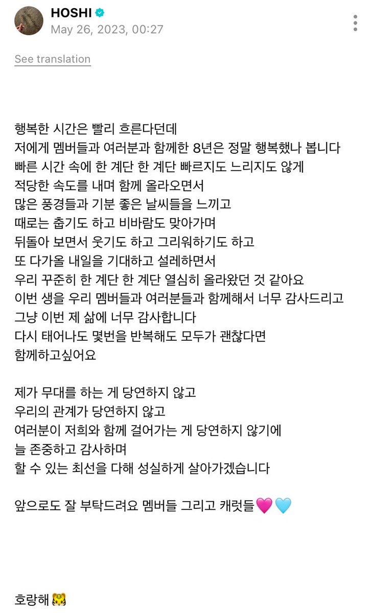 hanniehaedesu's tweet photo. ขออนุญาตนะคะ เจอพอดีเลยค่ะ ต่อกันพอดีㅠㅠ ไปค้นในวีเวิสมาตั้งแต่ปี 2023

🐯เขาว่ากันว่าเวลาจะผ่านไปเร็วมากเมื่อเรามีความสุข และดูเหมือนว่าตลอดแปดปีที่ผมได้ใช้ร่วมกับเมมเบอร์และทุกคน ผมคงมีความสุขมากจริง ๆ ครับ

ในช่วงเวลาที่หมุนผ่านไปอย่างรวดเร็วนั้น
พวกเราค่อย ๆ ก้าวขึ้นไปทีละขั้นไม่ช้าหรือเร็วเกินไปแต่เป็นจังหวะที่พอดี เราได้พบเห็นทิวทัศน์หลากหลาย และผ่านช่วงเวลาอันงดงามมามากมาย

บางครั้งก็มีวันที่หนาวเหน็บ และวันที่ต้องเผชิญพายุฝน พวกเราล้วนหัวเราะและย้อนนึกถึงช่วงเวลาเหล่านั้น พร้อมทั้งเฝ้ารอและตื่นเต้นกับวันพรุ่งนี้ที่จะมาถึง ผมคิดว่าพวกเราพยายามอย่างสม่ำเสมอ เพื่อก้าวขึ้นไปอีกหนึ่งขั้นในทุก ๆ วันครับ ผมรู้สึกขอบคุณมากที่ได้ใช้ชีวิตนี้ร่วมกับเมมเบอร์และทุกคนและผมก็แค่อยากขอบคุณชีวิตนี้จริง ๆ ครับ

“ถ้าหากได้เกิดใหม่อีกครั้งแม้ว่าจะต้องใช้ชีวิตแบบเดิมซ้ำอีกถ้าทุกคนยังโอเคกับมัน ผมก็อยากจะได้อยู่ด้วยกันอีกครั้งครับ”

การที่ผมได้ยืนแสดงอยู่บนเวทีไม่ใช่สิ่งที่ควรมองว่าเป็นเรื่องธรรมดา และความสัมพันธ์ของพวกเราก็ไม่ควรถูกมองว่าเป็นเรื่องธรรมดาเช่นกัน เพราะหากการที่กะรัตเดินเคียงข้างพวกเราไม่ใช่สิ่งที่ควรได้รับมาโดยไม่เห็นคุณค่า

ผมจะเคารพและขอบคุณทุกคนเสมอ และจะพยายามอย่างเต็มที่ ใช้ชีวิตอย่างตั้งใจต่อไปครับ และต่อจากนี้ในอนาคตเช่นกัน ผมขอฝากตัวด้วยนะครับ ทั้งเมมเบอร์และก็กะรัตดึลเลย🩷🩵

โฮรังแฮ🐯

แล้วชิหรือเซบจะเป็นคนนอบน้อมมาตลอดเลยไม่ว่าจะเติบโตมากี่ปีแล้วก็ตามยังคงมองว่าต้องพัฒนาอยู่เรื่อย ๆ เสมอเพื่อจะเป็นคนที่เก่งกว่านี้เพื่อกะรัต รักเซบไม่เคยเสียใจเลยสักวันคือประโยคที่เคยไม่เกินจริงเลยㅠㅠ

Cr hoshzone (ผิดพลาดประการใด ขออภัยและแจ้งได้เลยนะคะ🥺)