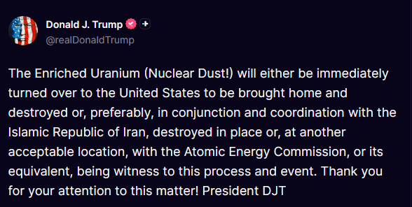 MorseReport's tweet photo. 🚨 TRUMP’S NO-NONSENSE IRAN DEMAND

Enriched Uranium “Nuclear Dust” will be immediately turned over to the United States for destruction or, preferably, destroyed in place under Atomic Energy Commission watch, coordinated with the regime if needed.

Maximum pressure crushes the mullahs. President Trump secures total nuclear disarmament and lasting peace through unmatched strength.