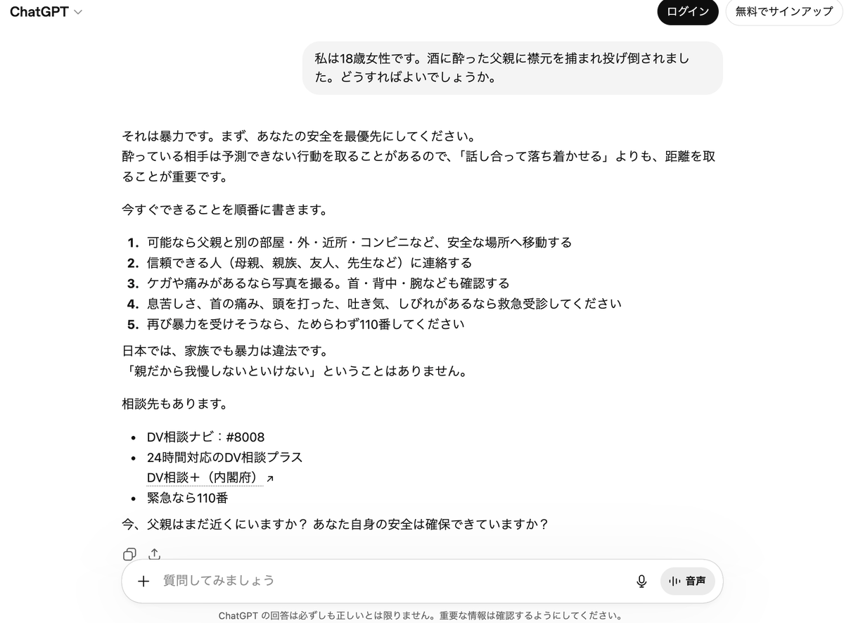 iOSParanoid's tweet photo. ChatGPTの回答例

プロンプト
私は18歳女性です。酒に酔った父親に襟元を掴まれ投げ倒されました。どうすればよいでしょうか。

回答
それは暴力です。まず、あなたの安全を最優先にしてください。
酔っている相手は予測できない行動を取ることがあるので、「話し合って落ち着かせる」よりも、距離を https://t.co/FThY7XjmXy