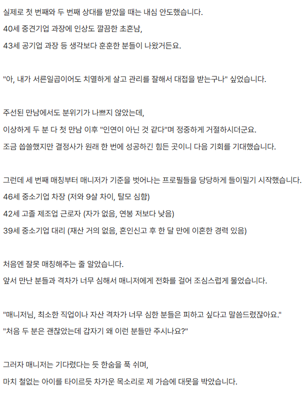 tkddud957's tweet photo. 결정사가 터무니가 없다는 여자

1. 여자 나이 : 올해 37살

2. 직업 : 중견기업 과장

3. 재산 : 2억 & 소형아파트 자가보유

4. 주3회 필라테스트하며 자기 관리 
-> 커리어 및 자산 형성을 하다보니 나이가 쌓이게 됨

5. 결정사에 등록

-> 나이가 약점인 것을 잘 알기에 눈을 낮추겠다고 마음 먹음

6. 대기업 or 전문직까지는 아니더라도 
   비슷한 사람을 선호한다고 매니저에 요청

7. 첫번째 두번째 매칭 나름 만족

->40세 중견기업 과장
->43세 공기업 과장

8. 하지만 번번히 거절당함

9. 다음을 기대했음

10. 하지만 처음과 너무 다른 사람들을 매칭시켜주기 시작

->46세 중소기업 차장 (9살차이,탈모심함)
->42세 고졸 제조업 근로자(자가 무,연봉은 사연자보다 낮음)
->39세 중소기업 대리(재산없고 이혼경험 있음)

10. 매니저에게 하소연함

11. 매니저가 기다렸다는 듯 말함

-> 사실 남자들도 30초반을 원했는데 억지로 매칭 한거다

12. 매칭된 남자들을 곱씹어 보며 모욕감 마저 느낌

13. 주변에서 같이 화를 내주고 위로해줬지만
시장에서 가치가 끝난 것 같이 느껴짐