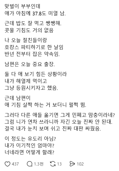 seulsamada's tweet photo. 호캉스가 자식 건강보다 중요한 부모가 있네

1.맞벌이 부부인데 아내인 본인은 반년 전부터 약속된 
절친들과의 호캉스 날이고 남편은 중요 출장이 잡힘.

2.아침에 애가 37.8도 미열이 났으나, 밥도 잘 먹고 
쌩쌩하며 기침만 살짝 하는 정도였음.

3.둘 다 당장 애를 보기 힘든 상황이라 해열제 먹여서
 등원시키자고 아내가 제안함.

4.남편은 다른 애들 옮기면 민폐이자 맘충이라며 펄쩍 
뛰었으나 본인이 연차 쓰는 것은 절대 안 된다고 우김.

5.결국 아내가 눈치 보며 연차 쓰고 독박 육아하게 되어 
대판 싸웠는데 이것이 정말 이기적인 엄마의 행동인지 
의견을 묻고싶다 함.

맞벌이라 반년 전 약속이 소중한 건 알겠지만
37.8이면 고열로 이어질 수 있는데 호캉스는 
취소하고 돌보는 게 맞지 않나?;;;