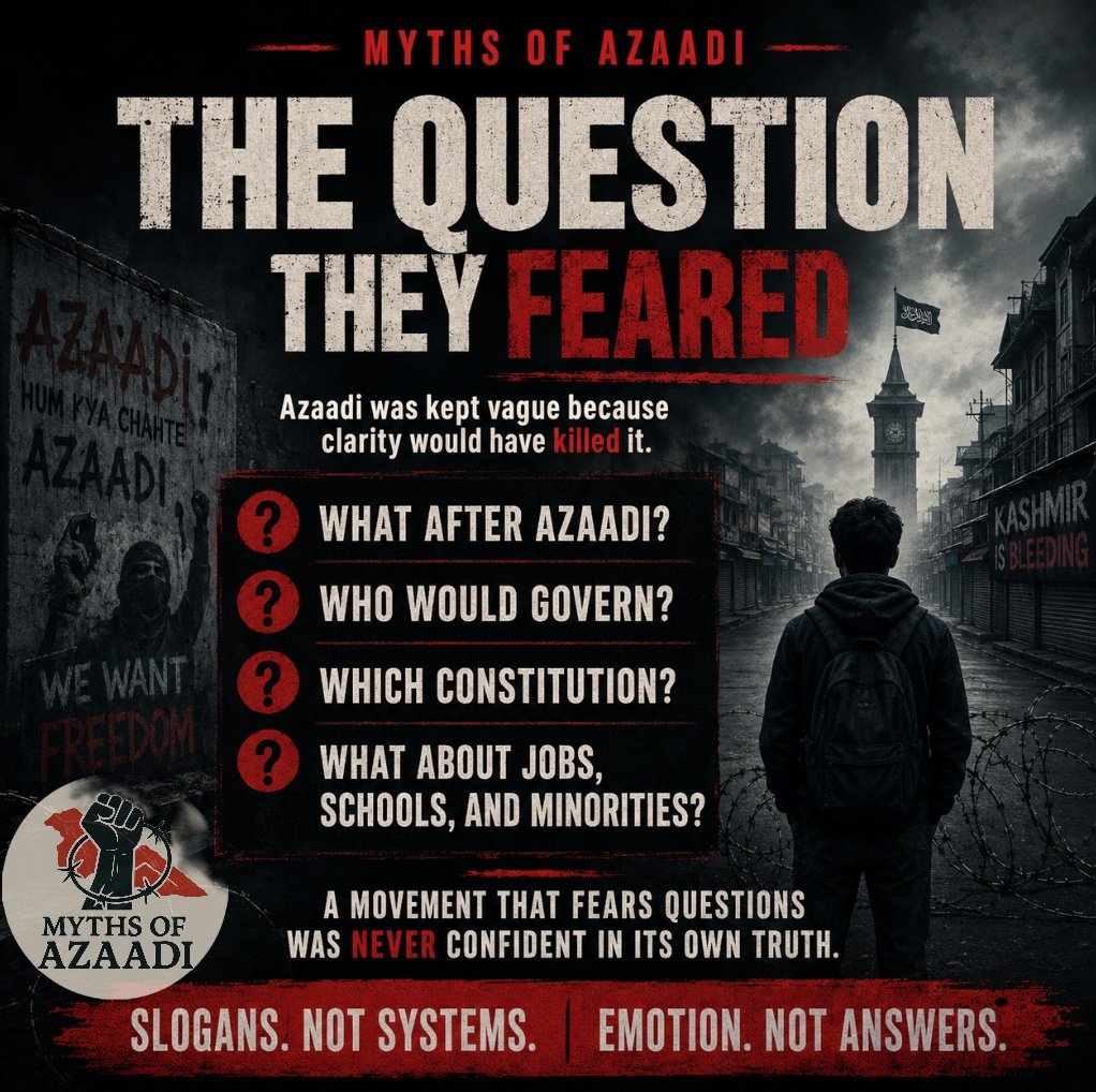 mythsofazaadi's tweet photo. MYTHS OF AZAADI | The Question They Feared

The biggest myth of Azaadi was not only that it had no answers.

The bigger fraud was that Kashmiris were made to feel ashamed for even asking the questions.

• What after Azaadi?
• Who would govern?
• Which constitution?
• Which economy?
• What about minorities?
• What about jobs?
• What about schools, hospitals, courts, security and borders?

These were not anti-Kashmir questions.
These were basic questions any serious political movement must answer.

But the separatist ecosystem treated questions like betrayal.

If you asked for a roadmap, you were labelled compromised.
If you asked for accountability, you were called weak.
If you asked for clarity, you were accused of diluting the cause.

That is how hollow ideas survive:
not by answering people, but by frightening them into silence.

=> A confident movement welcomes scrutiny.
=> A serious movement presents plans.
=> A people’s movement explains the future.

But Hurriyat gave Kashmir slogans, not systems.
Emotion, not economics.
Shutdowns, not strategy.
Graves, not governance.

The truth is blunt:

Azaadi was kept vague because clarity would have killed it.

The moment Kashmir asks, “What exactly was the plan?”
the myth begins to collapse.

آزادی کے افسانے | وہ سوال جس سے وہ ڈرتے تھے

آزادی کا سب سے بڑا افسانہ صرف یہ نہیں تھا کہ اس کے پاس جواب نہیں تھے۔

اصل دھوکہ یہ تھا کہ کشمیریوں کو سوال پوچھنے پر ہی شرمندہ کیا گیا۔

• آزادی کے بعد کیا؟
• حکومت کون چلائے گا؟
• کون سا دستور ہوگا؟
• کون سا معاشی نظام ہوگا؟
• اقلیتوں کا کیا ہوگا؟
• نوکریوں کا کیا ہوگا؟
• اسکول، اسپتال، عدالتیں، تحفظ اور سرحدوں کا نظام کیا ہوگا؟

یہ کشمیر مخالف سوالات نہیں تھے۔
یہ وہ بنیادی سوالات تھے جن کا جواب ہر سنجیدہ سیاسی تحریک کو دینا پڑتا ہے۔

مگر علیحدگی پسند بیانیے نے سوال کو غداری بنا دیا۔

اگر آپ نے نقشہ مانگا، آپ کو سمجھوتہ زدہ کہا گیا۔
اگر آپ نے جوابدہی مانگی، آپ کو کمزور کہا گیا۔
اگر آپ نے وضاحت مانگی، آپ پر مقصد کو کمزور کرنے کا الزام لگا۔

کھوکھلے نظریات ایسے ہی زندہ رہتے ہیں:
لوگوں کو جواب دے کر نہیں، انہیں خاموش کرا کے۔

=> ایک بااعتماد تحریک سوالات سے نہیں ڈرتی۔
=> ایک سنجیدہ تحریک منصوبہ پیش کرتی ہے۔
=> ایک عوامی تحریک مستقبل واضح کرتی ہے۔

مگر حریت نے کشمیر کو نظام نہیں، نعرے دیے۔
معیشت نہیں، جذبات دیے۔
حکمت عملی نہیں، بند دیے۔
حکمرانی نہیں، قبریں دیں۔

سچ تلخ ہے:

آزادی کو جان بوجھ کر مبہم رکھا گیا، کیونکہ وضاحت اس افسانے کو ختم کر دیتی۔

جس دن کشمیر نے پوچھنا شروع کیا کہ “آخر منصوبہ کیا تھا؟”
اسی دن یہ افسانہ ٹوٹنا شروع ہو گیا۔