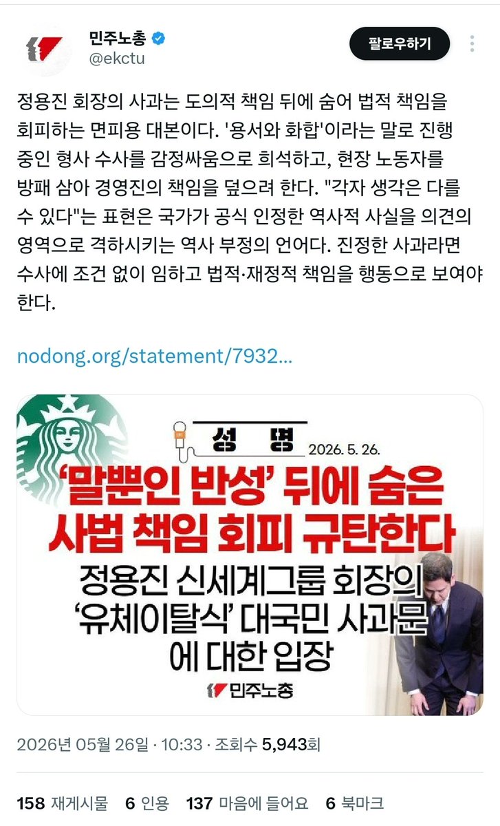 muzlandju's tweet photo. 뜬금없이 민주노총이 등판했다. 스타벅스 마케팅 논란에 웬 노동조합 총연맹이 핏대를 세우며 성명서를 내던지는지, 상식적인 시선으로는 도무지 그 인과관계를 찾을 길이 없다.

노동조합의 본령이 무엇인가. 핍박받는 근로자의 방패가 되어 권익을 수호하는 것이다. 지금 이 기괴한 사상 검증과 마녀사냥의 늪에서 가장 억울하게 고통받고 있는 이들이 누구인가. 5.18 단체들과 좌파 진영이 억지로 엮어낸 정치적 프레임 탓에 매장에서 영문도 모른 채 고객들의 조롱과 협박을 감내해야 하는 스타벅스 매장 직원들이며, 하루아침에 극우 세력으로 몰려 일상을 위협받고 있는 평범한 실무 마케터다.

정상적인 노동조합이라면 펜을 들어 가장 먼저 이렇게 썼어야 마땅하다. 마케팅 논란이나 경영진의 책임을 빌미로, 현장에서 땀 흘려 일하는 평범한 노동자들에게 가해지는 폭언과 마녀사냥을 당장 멈춰라. 그것이 노조가 보여주어야 할 진짜 노동자를 향한 연대다.

그러나 민주노총이 내놓은 성명서에는 현장 노동자의 안전과 생존권에 대한 최소한의 연민조차 철저히 부재한다. 오히려 그들은 정용진 회장이 현장 노동자를 방패 삼고 있다며, 실무자의 책임을 감싸 안은 경영진의 사과를 교묘하게 비틀어 공격한다. 노동자의 권익을 보호해야 할 자들이 엉뚱하게도 역사 부정, 사법 책임 같은 거창하고 섬뜩한 이념의 잣대를 들이대며 대기업 총수의 목을 치라고 선동하고 있는 것이다.

이 촌극이 증명하는 진실은 명확하다. 민주노총은 이미 노동자를 위한 집단이 아니다. 자본가와 우파 기업을 타격할 구실만 생기면, 그것이 커피잔 마케팅 해프닝이든 정치적 논쟁이든 가리지 않고 죽창을 들고 달려드는 좌파 진영의 정치적 전위대이자, 붉은 완장을 찬 사상경찰에 불과하다.

그들에게 현장의 스타벅스 직원들이 겪는 모욕이나 두려움 따위는 안중에도 없다. 오직 이재명과 좌파 진영의 입맛에 맞춰 우파 기업인을 단두대에 올릴 수만 있다면, 진짜 노동자들의 고통쯤은 기꺼이 불쏘시개로 던져넣을 수 있는 잔혹한 계급 투쟁의 맹신자들일 뿐이다.

노동자를 보호해야 할 자들이 노동자는 팽개치고, 정치 검찰과 역사 대법관 행세를 하며 사상 검증에 열을 올리는 이 황당한 풍경. 민주노총의 뜬금없는 성명서는, 그들이 지키고자 하는 것이 노동자의 삶이 아니라 오직 기괴하게 뒤틀린 진영의 이데올로기뿐임을 스스로 자백한 완벽한 자술서다.