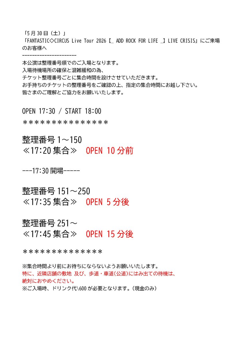 ftccircus's tweet photo. 「5月30日（土）」
「FANTASTIC◇CIRCUS Live Tour 2026【_ ADD ROCK FOR LIFE _】LIVE CRISIS」にご来場のお客様へ
----------------------
本公演は整理番号順でのご入場となります。
入場待機場所の確保と混雑緩和の為、
チケット整理番号ごとに集合時間を設けさせていただきます。
お手持ちのチケットの整理番号をご確認の上、指定の集合時間にお越し下さい。
皆さまのご理解とご協力をお願いいたします。

OPEN 17:30 / START 18:00
＊＊＊＊＊＊＊＊＊＊＊＊＊＊＊

整理番号1〜150
≪17:20集合≫　OPEN 10分前

---17:30開場-----

整理番号151〜250
≪17:35集合≫　OPEN 5分後

整理番号251〜
≪17:45集合≫　OPEN 15分後

＊＊＊＊＊＊＊＊＊＊＊＊＊＊

※集合時間より前にお待ちにならないようお願いいたします。
特に、近隣店舗の敷地 及び、歩道・車道(公道)にはみ出ての待機は、
絶対におやめください。
※ご入場時、ドリンク代\600が必要となります。(現金のみ)