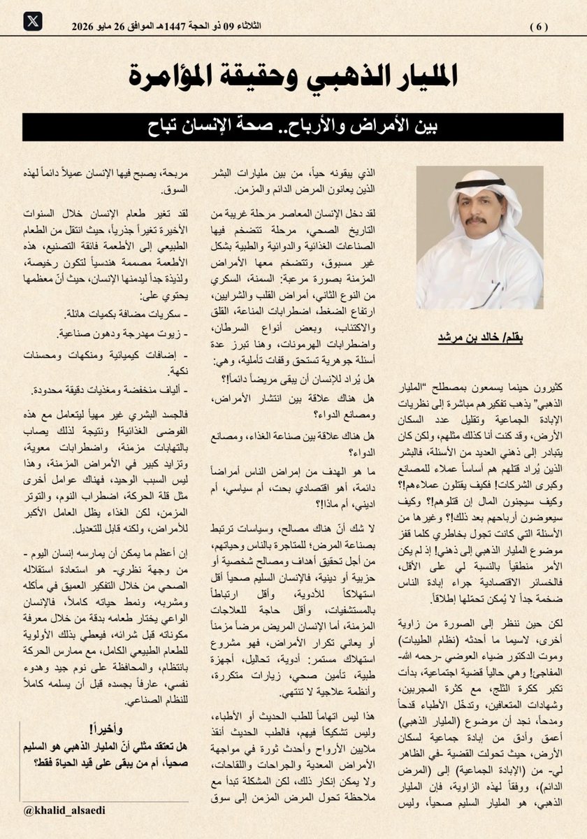 khalid_alsaedi's tweet photo. المليار الذهبي وحقيقة المؤامرة
بين الأمراض والأرباح.. صحة الإنسان تباح

كثيرون حينما يسمعون بمصطلح (المليار الذهبي) يذهب تفكيرهم مباشرة إلى نظريات الإبادة الجماعية وتقليل عدد السكان الأرض، وقد كنت أنا كذلك مثلهم، ولكن كان يتبادر إلى ذهني العديد من الأسئلة، فالبشر الذين يُراد قتلهم هم أساساً عملاء للمصانع وكبرى الشركات! فكيف يقتلون عملاءهم!؟ وكيف سيجنون المال إن قتلوهم!؟ وكيف سيعوضون أرباحهم بعد ذلك!؟ وغيرها من الأسئلة التي كانت تجول بخاطري كلما قفز موضوع المليار الذهبي إلى ذهني! إذ لم يكن الأمر منطقياً بالنسبة لي على الأقل، فالخسائر الاقتصادية جراء إبادة الناس ضخمة جداً لا يُمكن تحمّلها إطلاقاً.

لكن حين ننظر إلى الصورة من زاوية أخرى، لاسيما ما أحدثه #نظام_الطيبات وموت #الدكتور_ضياء_العوضي -رحمه الله- المفاجئ! وهي حالياً قضية اجتماعية، بدأت تكبر ككرة الثلج، مع كثرة المجربين، وشهادات المتعافين، وتدخّل الأطباء قدحاً ومدحاً، نجد أن موضوع (المليار الذهبي) أعمق وأدق من إبادة جماعية لسكان الأرض، حيث تحولت القضية -في الظاهر لي- من (الإبادة الجماعية) إلى (المرض الدائم)، ووفقاً لهذه الزاوية، فإن المليار الذهبي، هو المليار السليم صحياً، وليس الذي يبقونه حياً، من بين مليارات البشر الذين يعانون المرض الدائم والمزمن.

لقد دخل الإنسان المعاصر مرحلة غريبة من التاريخ الصحي، مرحلة تتضخم فيها الصناعات الغذائية والدوائية والطبية بشكل غير مسبوق، وتتضخم معها الأمراض المزمنة بصورة مرعبة: السمنة، السكري من النوع الثاني، أمراض القلب والشرايين، ارتفاع الضغط، اضطرابات المناعة، القلق والاكتئاب، وبعض أنواع السرطان، واضطرابات الهرمونات، وهنا تبرز عدة أسئلة جوهرية تستحق وقفات تأملية، وهي:
هل يُراد للإنسان أن يبقى مريضاً دائماً!؟
هل هناك علاقة بين انتشار الأمراض، ومصانع الدواء؟
هل هناك علاقة بين صناعة الغذاء، ومصانع الدواء؟
ما هو الهدف من إمراض الناس أمراضاً دائمة، أهو اقتصادي بحت، أم سياسي، أم اديني، أم ماذا!؟

لا شك أنّ هناك مصالح، وسياسات ترتبط بصناعة المرض؛ للمتاجرة بالناس وحياتهم، من أجل تحقيق أهداف ومصالح شخصية أو حزبية أو دينية، فالإنسان السليم صحياً أقل استهلاكاً للأدوية، وأقل ارتباطاً بالمستشفيات، وأقل حاجة للعلاجات المزمنة، أما الإنسان المريض مرضاً مزمناً أو يعاني تكرار الأمراض، فهو مشروع استهلاك مستمر: أدوية، تحاليل، أجهزة طبية، تأمين صحي، زيارات متكررة، وأنظمة علاجية لا تنتهي.

هذا ليس اتهاماً للطب الحديث أو الأطباء، وليس تشكيكاً فيهم، فالطب الحديث أنقذ ملايين الأرواح وأحدث ثورة في مواجهة الأمراض المعدية والجراحات واللقاحات، ولا يمكن إنكار ذلك، لكن المشكلة تبدأ مع ملاحظة تحول المرض المزمن إلى سوق مربحة، يصبح فيها الإنسان عميلاً دائماً لهذه السوق.

لقد تغير طعام الإنسان خلال السنوات الأخيرة تغيراً جذرياً، حيث انتقل من الطعام الطبيعي إلى الأطعمة فائقة التصنيع، هذه الأطعمة مصممة هندسياً لتكون رخيصة، ولذيذة جداً ليدمنها الإنسان، حيث أنّ معظمها يحتوي على:
- سكريات مضافة بكميات هائلة.
- زيوت مهدرجة ودهون صناعية.
- إضافات كيميائية ومنكهات ومحسنات نكهة.
- ألياف منخفضة ومغذيات دقيقة محدودة.
فالجسد البشري غير مهيأ ليتعامل مع هذه الفوضى الغذائية! ونتيجة لذلك يصاب بالتهابات مزمنة، واضطرابات معوية، وتزايد كبير في الأمراض المزمنة، وهذا ليس السبب الوحيد، فهناك عوامل أخرى مثل قلة الحركة، اضطراب النوم، والتوتر المزمن، لكن الغذاء يظل العامل الأكبر للأمراض، ولكنه قابل للتعديل.

إن أعظم ما يمكن أن يمارسه إنسان اليوم -من وجهة نظري- هو استعادة استقلاله الصحي من خلال التفكير العميق في مأكله ومشربه، ونمط حياته كاملاً، فالإنسان الواعي يختار طعامه بدقة من خلال معرفة مكوناته قبل شرائه، فيعطي بذلك الأولوية للطعام الطبيعي الكامل، مع ممارس الحركة بانتظام، والمحافظة على نوم جيد وهدوء نفسي، عارفاً بجسده قبل أن يسلمه كاملاً للنظام الصناعي.

وأخيراً!
هل تعتقد مثلي أنّ المليار الذهبي هو السليم صحياً، أم من يبقى على قيد الحياة فقط؟