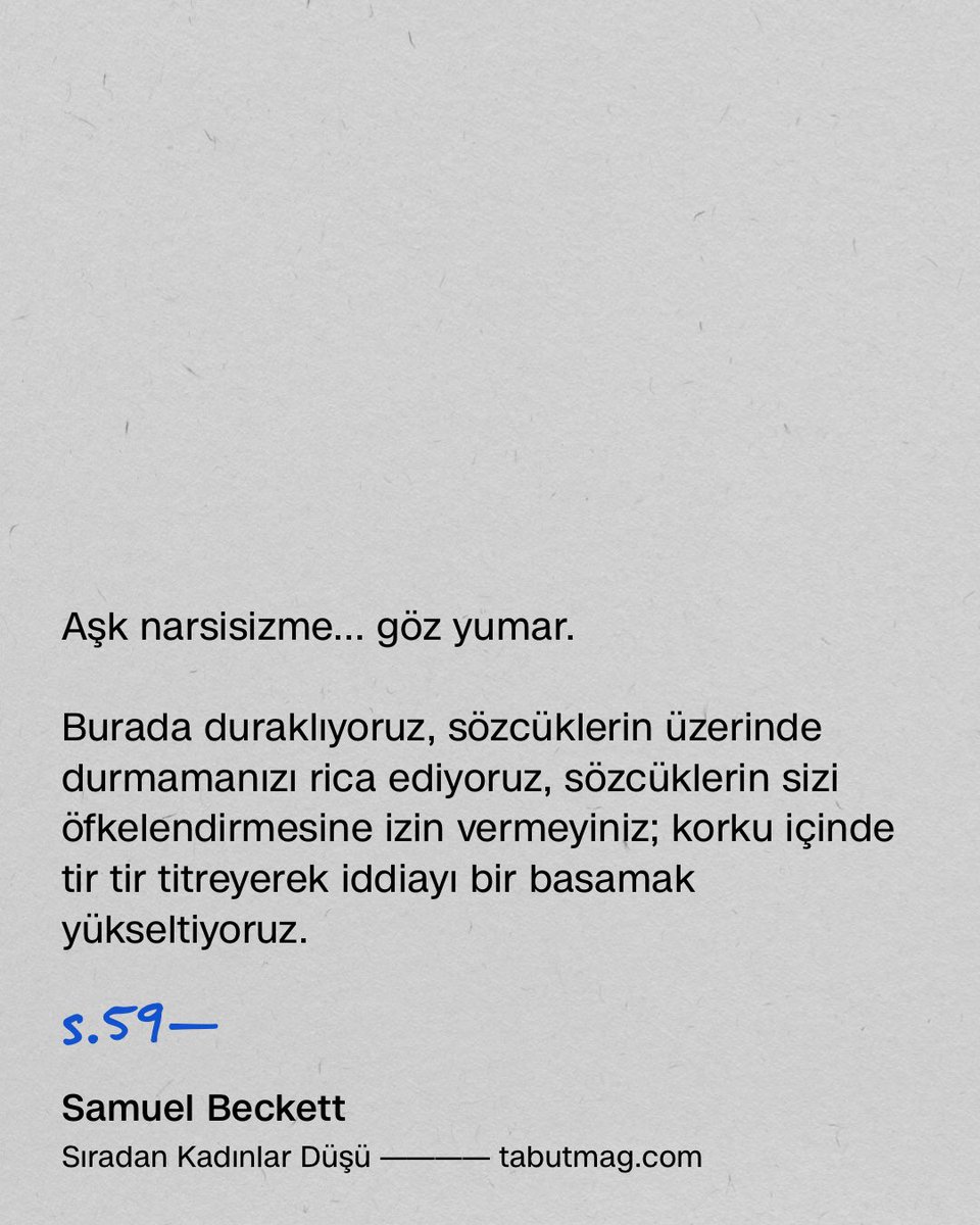 tabutmag's tweet photo. Şimdi çabucak ve hiç korkmadan ve sadece birkaç saniye daha ciddiyetinizi korumanızı istiyor ve titreyen sesimizle çok uygunsuz bir iddiada bulunuyoruz.

Aşk narsisizme... göz yumar.

Burada duraklıyoruz, sözcüklerin üzerinde durmamanızı rica ediyoruz, sözcüklerin sizi öfkelendirmesine izin vermeyiniz; korku içinde tir tir titreyerek iddiayı bir basamak yükseltiyoruz. 

Aşk narsisizm ister.

Hemen karar vermeyin, bizi sonuna kadar dinleyin. Sizi kızdıracak terimlerden sakınacağız. Utana sıkıla dile getirdiğimiz bu şeylerin ne kadar ayıp olduğunu bizden daha iyi kimse bilemez. Bu nedenle dizlerimizin üzerine çöküyoruz, önce sağ dizimizle başlıyoruz, sonra bedenimizi tüm içtenliğimizle eğiyoruz; bu çok yönlü ve saygın diz çökme pozisyonunun ortasında bizi suçlamadan önce biraz sabretmeniz için size yalvarıyoruz. Aslına bakarsanız her yerde ciddiyet olması için duacıyız. Etrafımızda ciddi bir ortam olduğunu düşünüyoruz. Hiçbir şekilde sizi kandırmak amacını taşımıyoruz, sizi sadece ikna etmek istiyoruz. Ve hangi ciddiyet, ne kadar isterse istesin, genelleme karşısında, o batılı boğa ve onun son böğürtüsü karşısında kanıt olabilir? Eğer işin sonuna kadar kasti bir: credo quia absurdum, ut intelligam* ile biraz olsun idare edebilirseniz, yanaklarımız kızarmaktan, hem de nasıl kızarmaktan inanamazsınız ve dudaklarımız sinsi konuşmalardan kurtulacaktır. Sizin (ve sizin) sadece bir paragraflık boşluk süresince (bir sürü boşlukla dolu koskoca bir kitapta tek bir boşluk istiyoruz, çok mu fazla?) düşmanlıkları durduracağınıza ve eğlence hakkınızdan vazgeçebileceğinize güvenebilirsek eğer, o zaman biz de silahlarımızı indirecek ve söylememiz gereken şeyi söyleyerek nasıl hiçbir fikrimizin olmadığını, biçem olmadan düşünmeye cesaret edemediğimizi, en azından terbiyeli bir şekilde ve içimizde yattığı kadarıyla açıklayacağız, çünkü bunun açıklanması gerekiyor, per fas et nefas.* Bu onur kırıcı bir başlangıç belki ama çuvala tıkılmış bir kedi gibi sinirli hissediyoruz kendimizi. Ve son bir ricamız daha var: Kaba tabirle çıkmaza girene kadar değil, iyice batana kadar cesaretimizin içine ettik dememize inanın: Aşk narsisizm ister, şunu ifade etmek istiyoruz: belirli bir durumda, muhtemelen, elbette, istisnai bir durumda, belli kalitede bir sevgi (onun tarafından anlaşıldığı ve uygulandığı şekliyle, eğer şöyle düşünmek işinize gelecekse bunu reddetmek bizim de işimize gelmez, dünyadaki bütün âşıklar arasında yalnızca ve yalnızca onun tarafından anlaşıldığı ve uygulandığı şekliyle) beraberinde belirli bir narsisist manevralar sistemini getirir. Bütün söylemek istediğimiz bu. Sadece bu. Bu öne sürmekten özenle kaçındığımız sancılı savdır, şimdi size yalvarıyoruz, eğer ışıkları söndürme nezaketini gösterirseniz, size bu alçakgönüllü iddiayı açıklayacağız.

*. (Lat.) İnanıyorum çünkü anlamsız, anlamak için inanıyorum. (ç.n.)

*. (Lat.) Ne pahasına olursa olsun. (ç.n.)

s.59—60

Samuel Beckett
Sıradan Kadınlar Düşü

Türkçesi: Hülda Öklem Süloş
Ayrıntı Yayınları