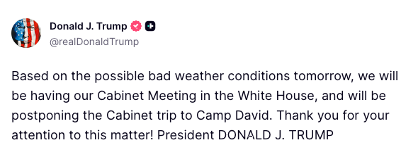 Worldsource24's tweet photo. President Trump:

Based on the possible bad weather conditions tomorrow, we will be having  our Cabinet Meeting in the White House, and will be postponing the  Cabinet trip to Camp David. Thank you for your attention to this matter! https://t.co/R4mJylLObv