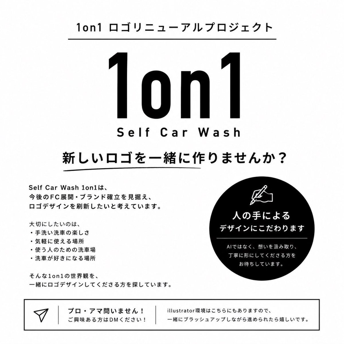 pv_1on1's tweet photo. 1on1 ロゴリニューアルプロジェクト

Self Car Wash 1on1は、
今後のFC展開・ブランド確立を見据えて、
ロゴデザインを刷新したいと考えています。

今回大切にしたいのは、
“上手いデザイン”よりも、
1on1の想いを理解してくださること。

・手洗い洗車の楽しさ
・気軽に使える場所
・使う人のための洗車場
・洗車が好きになる場所

そんな世界観を、
一緒にロゴデザインしてくださる方を探しています。

また今回は、
AI生成ではなく、
人の想いや感性を大切にした
“人の手によるデザイン”
にこだわりたいと考えています。

プロ・アマ問いません。
ご興味ある方はDMください🙇

※Illustrator環境はこちらにもあるため、
一緒にブラッシュアップしながら進められたら嬉しいです。

※採用させていただいたデザインにつきましては、
今後のブランド展開・FC展開を見据え、
Self Car Wash 1on1側で使用・管理させていただく形で進められればと思っております。
