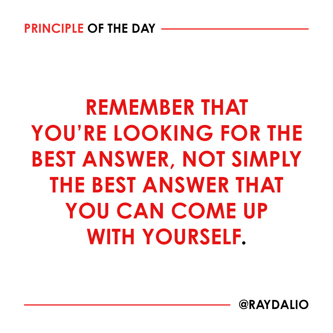 RayDalio's tweet photo. The answer doesn't have to be in your head; you can look outside yourself. If you're truly looking at things objectively, you must recognize that the probability of you always having the best answer is small and that, even if you have it, you can't be confident that you do before others test you. So it is invaluable to know what you don't know. Ask yourself: Am I seeing this just through my own eyes? If so, then you should know that you're terribly handicapped. #principleoftheday