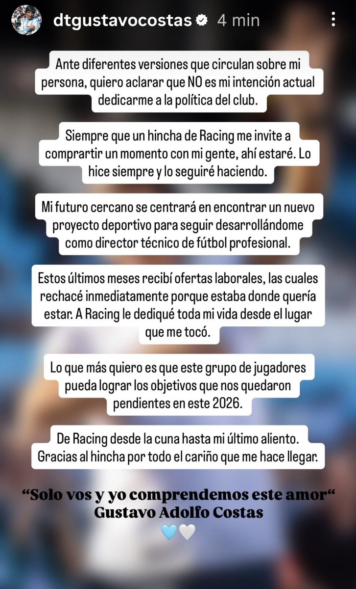 Comu_Racing's tweet photo. Mensaje de Gustavo Costas 👇

"Ante diferentes versiones que circulan sobre mi persona, quiero aclarar que NO es mi intención actual dedicarme a la política del club.

Siempre que un hincha de #Racing me invite a compartir un momento con mi gente, ahí estaré. Lo hice siempre y lo seguiré haciendo.

Mi futuro cercano se centrará en encontrar un nuevo proyecto deportivo para seguir desarrollándome como director técnico de fútbol profesional.

Estos últimos meses recibí ofertas laborales, las cuales rechacé inmediatamente porque estaba donde quería estar. A Racing le dediqué toda mi vida desde el lugar que me tocó.

Lo que más quiero es que este grupo de jugadores pueda lograr los objetivos que nos quedaron pendientes en este 2026.

De Racing desde la cuna hasta mi último aliento. Gracias al hincha por todo el cariño que me hace llegar.

"Solo vos y yo comprendemos este amor" Gustavo Adolfo Costas 🩵🩵

#LaComuDeRacing