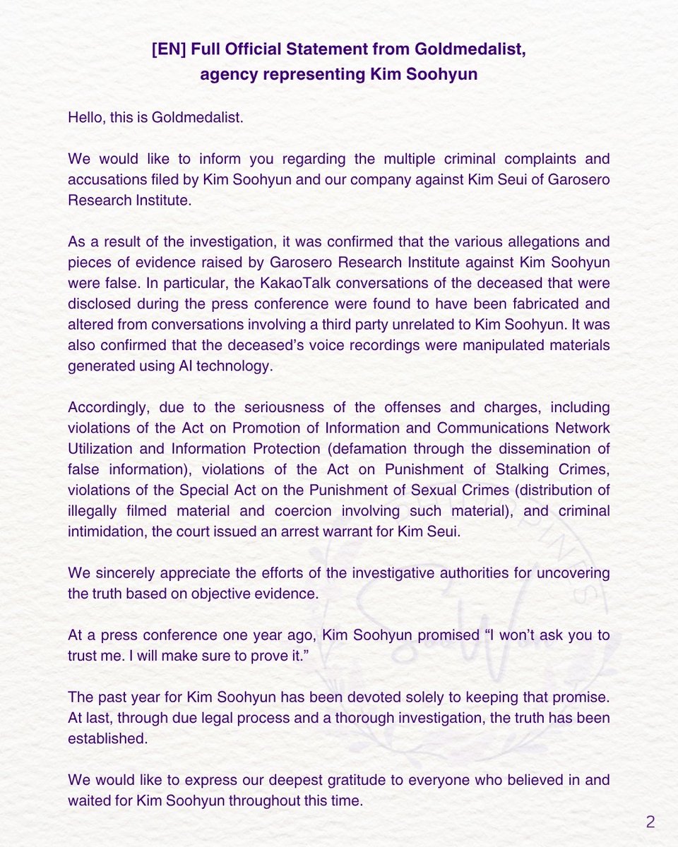 soowonph's tweet photo. [EN] Full Official Statement from Goldmedalist, agency representing Kim Soohyun

Hello, this is Goldmedalist.

We would like to inform you regarding the multiple criminal complaints and accusations filed by Kim Soohyun and our company against Kim Seui of Garosero Research Institute.

As a result of the investigation, it was confirmed that the various allegations and pieces of evidence raised by Garosero Research Institute against Kim Soohyun were false. In particular, the KakaoTalk conversations of the deceased that were disclosed during the press conference were found to have been fabricated and altered from conversations involving a third party unrelated to Kim Soohyun. It was also confirmed that the deceased’s voice recordings were manipulated materials generated using AI technology.

Accordingly, due to the seriousness of the offenses and charges, including violations of the Act on Promotion of Information and Communications Network Utilization and Information Protection (defamation through the dissemination of false information), violations of the Act on Punishment of Stalking Crimes, violations of the Special Act on the Punishment of Sexual Crimes (distribution of illegally filmed material and coercion involving such material), and criminal intimidation, the court issued an arrest warrant for Kim Seui.

We sincerely appreciate the efforts of the investigative authorities for uncovering the truth based on objective evidence.

At a press conference one year ago, Kim Soohyun promised “I won’t ask you to trust me. I will make sure to prove it.”

The past year for Kim Soohyun has been devoted solely to keeping that promise. At last, through due legal process and a thorough investigation, the truth has been established.

We would like to express our deepest gratitude to everyone who believed in and waited for Kim Soohyun throughout this time.

#KimSooHyun #김수현
#金秀賢 #キムスヒョン